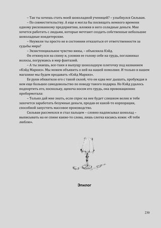 230
– Так ты хочешь стать моей шоколадной ученицей? – улыбнулся Сильван.
– По совместительству. А еще я могла бы посвящать немного времени
одному рискованному предприятию, вложив в него солидные деньги. Мне
хочется работать с людьми, которые мечтают создать собственные небольшие
шоколадные кондитерские.
– Неужели ты просто не в состоянии отказаться от ответственности за
судьбы мира?
– Экзистенциальное чувство вины, – объяснила Кэйд.
Он откинулся на спину и, уложив ее голову себе на грудь, поглаживал
волосы, погружаясь в мир фантазий.
– А ты знаешь, все-таки я выпущу шоколадную плиточку под названием
«Кэйд Маркиз». Мы можем объявить о ней на нашей помолвке. И только в нашем
магазине мы будем продавать «Кэйд Маркиз».
Ее руки обхватили его с такой силой, что он едва мог дышать, пробуждая в
нем еще большее самодовольство по поводу такого подарка. Но Кэйд удалось
подпортить его, поскольку, щекоча носом его грудь, она провокационно
пробормотала:
– Только дай мне знать, если спрос на нее будет слишком велик и тебе
захочется заработать безумные деньги, продав ее какой-то корпорации,
способной запустить массовое производство.
Сильван рассмеялся и стал пальцем – словно надписывал шоколад –
выписывать на ее спине какие-то слова, лишь слегка касаясь кожи: «Я тебя
люблю».
Эпилог
 