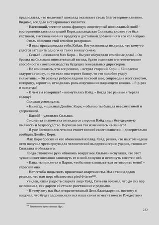 232
предполагал, что молочный шоколад оказывает столь благотворное влияние.
Видимо, все дело в стеариновых кислотах.
– Настоящий, честное слово, француз, лицемерный шоколадный сноб! –
восторженно заявил старший Кори, разглядывая Сильвана, словно тот был
картиной, выставленной на продажу и достойной добавления в его коллекцию.
Стиль общения этой семейки раздражал.
– Я ведь предупреждал тебя, Кэйди. Вот уж никогда не думал, что кому-то
удастся затащить одного из таких в нашу семью.
– Семья? – оживился Мак Кори. – Вы уже обсуждали семейные дела? – Он
бросил на Сильвана внимательный взгляд, будто оценивая его генетические
способности к воспроизводству будущих генеральных директоров.
– Не сомневаюсь, что все решено, – встрял старший Кори. – Ей нелегко
задурить голову, но уж если она теряет башку, то это подобно удару
гильотины. – Он резанул ребром ладони по своей шее, сопроводив жест свистом,
которому, вероятно, отводилась роль озвучивания падающего клинка. – Р-р-раз
и навсегда!
– О чем ты говоришь? – возмутилась Кэйд. – Когда это раньше я теряла
голову?
Сильван усмехнулся.
– Никогда, – признал Джеймс Кори, – обычно ты бывала невозмутимой и
сдержанной.
– Какой? – удивился Сильван.
С момента знакомства он видел со стороны Кэйд лишь безудержную
пылкость и безрассудство. Неужели она так изменилась из-за него?
– Я уже беспокоился, что она станет копией своего папочки, – доверительно
сообщил Джеймс Кори.
Мак Кори бросил на его обиженный взгляд. Кэйд, решив, что на этой неделе
отец получил чрезмерную для человеческой выдержки серию ударов, отошла от
Сильвана и обняла его.
Когда отцовские руки обвились вокруг нее, Сильван испугался, что этот
чужак может внезапно запихнуть ее в свой лимузин и исчезнуть вместе с ней.
– Папа, ты прилетел в Париж, чтобы опять попытаться отговорить меня? –
спросила она.
– Нет, чтобы подыскать приличные апартаменты. Мы с твоим дедом
решили, что нам пора обзавестись pied-à-terre180.
Увидев, какая радость озарила лицо Кэйд, Сильван осознал, что до сих пор
не понимал, как дорого ей стоило расставание с родными.
– К тому же у нас был отвратительный День благодарения, поэтому я
подумал, что будет здорово, если вся наша семья отметит вместе Рождество в
180
Временное пристанище (фр.).
 