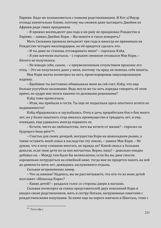 233
Париже. Надо же познакомиться с новыми родственниками. И Кот-д’Ивуар
отсюда значительно ближе, поэтому мы сможем даже вытащить Джейми из
Африки ради таких праздников.
– Я прожил восемьдесят два года и ни разу не праздновал Рождество в
Париже, – заявил Джеймс Кори. – Вы можете в такое поверить?
Мать Сильвана прожила пятьдесят три года и никогда не принимала на
Рождество четырех миллиардеров, но ей придется сделать это.
– И ты даже не станешь отговаривать меня? – спросила Кэйд.
– Я уже всячески пытался, – с горьким смешком отозвался Мак Кори. –
Ничего не получилось.
– Не изводи себя, сынок, – с преувеличенным сочувствием произнес его
отец. – Это не получилось даже у меня, поэтому ты вряд ли можешь себя винить.
Мак Кори молча посмотрел на него, проигнорировав завуалированную
издевку.
– Вдобавок ты постоянно обманывала меня на сей счет, Кэйд, что еще
больше усугубило положение. Ведь могла же ты хоть изредка говорить об этом
прямо, не пудря мне мозги какими-то деловыми решениями?
Кэйд тоже промолчала.
– Итак, мы прибыли в гости. Ты еще не подыскала здесь опытного агента по
недвижимости?
Кэйд обрадовалась и заулыбалась. Отец и дочь проработали бок о бок много
лет, но у более опытного отца имелось преимущество в тридцать лет, и ему,
очевидно, еще удавалось иногда поражать ее.
– Кстати, чисто из любопытства, чего вы хотите от жизни? – спросил он
будущего beau-père181.
– Счастья для своих дочерей, могущества Кори на шоколадном рынке, а
также оставить моей семье в наследство эту землю, – заявил Мак Кори. – Не
думаю, что я хочу слишком многого, не правда ли? Какой смысл в больших
деньгах, если твои дети из-за них несчастны. Верно, папа? – довольно ехидно
добавил он. – Между тем было бы великолепно, если бы вы двое смогли
хорошенько потрудиться на семейной ниве, тогда мне не придется пахать на ней
до девяноста пяти лет, дожидаясь заслуженного отдыха.
Сильван встревоженно замер.
– Что за намеки? Надеюсь, вы не рассчитываете, что кто-то из моих детей
возглавит «Шоколад Кори»?
– Каких детей? – раздался голос со стороны двери в магазин.
Сильван посмотрел за спины представителей двух поколений Кори и
увидел своих родственников, мать и сестру Натали, нагруженных пакетами с
рождественскими покупками. За ними еще на пороге маячила и Шанталь, тоже с
181
Тесть (фр.).
 