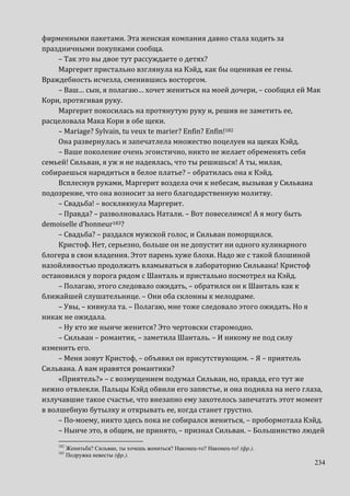 234
фирменными пакетами. Эта женская компания давно стала ходить за
праздничными покупками сообща.
– Так это вы двое тут рассуждаете о детях?
Маргерит пристально взглянула на Кэйд, как бы оценивая ее гены.
Враждебность исчезла, сменившись восторгом.
– Ваш… сын, я полагаю… хочет жениться на моей дочери, – сообщил ей Мак
Кори, протягивая руку.
Маргерит покосилась на протянутую руку и, решив не заметить ее,
расцеловала Мака Кори в обе щеки.
– Mariage? Sylvain, tu veux te marier? Enfin? Enfin!182
Она развернулась и запечатлела множество поцелуев на щеках Кэйд.
– Ваше поколение очень эгоистично, никто не желает обременять себя
семьей! Сильван, я уж и не надеялась, что ты решишься! А ты, милая,
собираешься нарядиться в белое платье? – обратилась она к Кэйд.
Всплеснув руками, Маргерит воздела очи к небесам, вызывая у Сильвана
подозрение, что она возносит за него благодарственную молитву.
– Свадьба! – воскликнула Маргерит.
– Правда? – разволновалась Натали. – Вот повеселимся! А я могу быть
demoiselle d’honneur183?
– Свадьба? – раздался мужской голос, и Сильван поморщился.
Кристоф. Нет, серьезно, больше он не допустит ни одного кулинарного
блогера в свои владения. Этот парень хуже блохи. Надо же с такой блошиной
назойливостью продолжать вламываться в лабораторию Сильвана! Кристоф
остановился у порога рядом с Шанталь и пристально посмотрел на Кэйд.
– Полагаю, этого следовало ожидать, – обратился он к Шанталь как к
ближайшей слушательнице. – Они оба склонны к мелодраме.
– Увы, – кивнула та. – Полагаю, мне тоже следовало этого ожидать. Но я
никак не ожидала.
– Ну кто же нынче женится? Это чертовски старомодно.
– Сильван – романтик, – заметила Шанталь. – И никому не под силу
изменить его.
– Меня зовут Кристоф, – объявил он присутствующим. – Я – приятель
Сильвана. А вам нравятся романтики?
«Приятель?» – с возмущением подумал Сильван, но, правда, его тут же
нежно отвлекли. Пальцы Кэйд обвили его запястье, и она подняла на него глаза,
излучавшие такое счастье, что внезапно ему захотелось запечатать этот момент
в волшебную бутылку и открывать ее, когда станет грустно.
– По-моему, никто здесь пока не собирался жениться, – пробормотала Кэйд.
– Нынче это, в общем, не принято, – признал Сильван. – Большинство людей
182
Женитьба? Сильван, ты хочешь жениться? Наконец-то? Наконец-то! (фр.).
183
Подружка невесты (фр.).
 