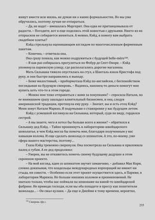 235
живут вместе всю жизнь, не думая ни о каких формальностях. Но мы уже
обручились, поэтому лучше не отпираться.
– Да, не надо! – вмешалась Маргерит. Она едва не пританцовывала от
радости. – Погодите, вот я еще поделюсь этой новостью с друзьями. Никто из их
отпрысков не собирается жениться. А можно, Кэйд, я помогу вам выбрать
свадебное платье?
Кэйд стрельнула оценивающим взглядом по многочисленным фирменным
пакетам.
– Конечно, – ответила она.
Она сразу поняла, как можно подружиться с будущей belle-mère184.
– Я как раз собиралась прогуляться по Фобур де Сент-Оноре. – Кэйд
упомянула парижскую улицу, где располагались дорогие магазины.
Мать Сильвана тяжело опустилась на стул, а Шанталь взяла Кристофа под
руку, и они быстро направились к выходу.
– Боже милостивый, – пробормотала Кэйд по-английски, с беспокойством
поглядывая на будущую свекровь. – Надеюсь, наконец-то деньги помогут мне
купить хоть что-то в этом городе.
– Можно мне тоже отправиться с вами за покупками? – спросила Натали, но
ее вниманием сразу завладел влиятельный бизнесмен, и она, следуя
американской традиции, протянула ему руку. – Значит, вы и есть отец Кэйд?
Меня зовут Натали Маркиз. Я подумываю о стажировке у вас будущим летом.
Кэйд с усмешкой взглянула на Сильвана, который, судя по виду, гордился
сестрой.
– А вы знаете, чего я хотел бы больше всего в жизни? – обратился к
Сильвану дед Кэйд. – Тайно проникнуть в лабораторию швейцарского
шоколатье, в чем Кэйд могла бы помочь мне, благодаря полученным у вас
навыкам взлома. И еще сделать шоколад со шпинатом. А это, по-моему, уже
сфера вашего мастерства, поэтому…
Глаза Кэйд тревожно сверкнули. Она посмотрела на Сильвана и приложила
палец к губам. А ее дед продолжил:
– Уверен, вы не откажетесь помочь своему будущему дедушке в этом
скромном проекте.
– На мой взгляд, идея со шпинатом звучит заманчиво, – добавил Мак Кори,
словно доказывая, что владельцы международных корпораций не имеют ни
стыда, ни совести. – Особенно если этот проект осуществится здесь, в Париже, в
лаборатории Маркиза. Но больше никаких взломов и проникновений. Не
хватало только, чтобы вас поймали на шпионаже на какой-то швейцарской
фабрике. Не приведи господи, если вы оба попадете в прессу как похитители
шоколада… – Он сжал кулаки. – Да еще и Джейми к тому времени, вероятно,
184
Свекровь (фр.).
 
