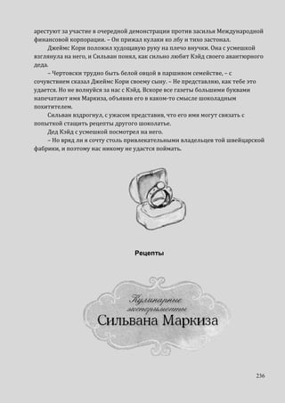 236
арестуют за участие в очередной демонстрации против засилья Международной
финансовой корпорации. – Он прижал кулаки ко лбу и тихо застонал.
Джеймс Кори положил худощавую руку на плечо внучки. Она с усмешкой
взглянула на него, и Сильван понял, как сильно любит Кэйд своего авантюрного
деда.
– Чертовски трудно быть белой овцой в паршивом семействе, – с
сочувствием сказал Джеймс Кори своему сыну. – Не представляю, как тебе это
удается. Но не волнуйся за нас с Кэйд. Вскоре все газеты большими буквами
напечатают имя Маркиза, объявив его в каком-то смысле шоколадным
похитителем.
Сильван вздрогнул, с ужасом представив, что его имя могут связать с
попыткой стащить рецепты другого шоколатье.
Дед Кэйд с усмешкой посмотрел на него.
– Но вряд ли я сочту столь привлекательными владельцев той швейцарской
фабрики, и поэтому нас никому не удастся поймать.
Рецепты
 
