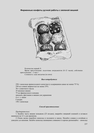 237
Фирменные конфеты ручной работы с вяленой вишней
Количество порций: 8
Время приготовления: подготовка ингредиентов (8–12 часов); собственно
приготовление – 2 часа +
Сложность: одна звездочка (из пяти)
Вам потребуется:
250 г шоколада превосходного качества (с содержанием какао не менее 75 %)
250 мл сливок жирностью не менее 35%
50 г сливочного масла
35 вяленых вишен
75 мл французского коньяка
миндаль, фисташки и вишня для украшения
4 ст. л. какао
Глазурь:
150 г шоколада
Способ приготовления:
Предварительно:
1. Залейте часть вишни коньяком (23 ягодки), накройте пищевой пленкой и оставьте
минимум на 12 ч для пропитки.
2. Очень мелко порубите шоколад и положите в миску. Налейте сливки в сотейник и
доведите до кипения. Залейте шоколад кипящими сливками и хорошо размешайте – шоколад
 