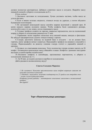 238
должен полностью раствориться. Добавьте сливочное масло и остудите. Накройте массу
пищевой пленкой и уберите в холодильник на 8 ч.
В день подачи:
3. Достаньте заготовки из холодильника. Лучше доставать частями, чтобы масса не
успела растаять.
4. Если в вишне осталась жидкость, откиньте ягоды на дуршлаг, а потом обсушите
бумажными полотенцами.
5. Из застывшей шоколадной массы скатайте шарики величиной с грецкий орех. В
центр каждого шарика положите вишню. Чтобы конфеты были одинакового размера,
используйте одну и ту же ложку, когда отщипываете массу.
6. Готовые трюфели сложите на тарелки, накрытые пергаментом, или на силиконовый
коврик и уберите в холодильник минимум на 15 мин.
7. Украшения: мелко порубите несколько ягод вяленой вишни, миндаль и фисташки.
Не забудьте предварительно удалить темную кожицу с орехов.
8. Глазурь: растопите шоколад на водяной бане и остудите – он не должен быть
горячим, иначе трюфели начнут плавиться. Накалывайте трюфели на шпажки и опускайте в
глазурь. Перекладывайте на решетку (лишняя глазурь стечет) и украшайте вишней и
орехами.
9. Оставьте до схватывания шоколада. Этого количества глазури должно хватить на 20
конфет. Оставшуюся шоколадную массу обваляйте в какао. Конфеты с разными текстурами
выглядят в одной коробке изумительно!
10. Положите конфеты в контейнеры, проложенные пергаментом, и уберите в
холодильник минимум на 1 ч.
11. За 30 мин. до подачи достаньте коробки из холодильника.
Дайте расцвести великолепному вкусу!
Советы Сильвана Маркиза:
1. Не скупитесь! Качество приготовленных вами конфет напрямую зависит от
качества купленного шоколада.
2. Работая с шоколадом, включите кондиционер на 23 градуса или откройте окно
– пусть в кухне будет прохладно.
Конфеты ручной работы – неповторимое изысканное лакомство и великолепный
подарок!
Bon appétit!
Торт «Похитительница шоколада»
 