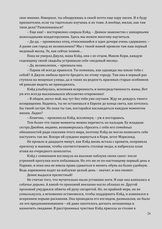 24
свое мнение. Наверное, ты обнаружишь в своей почте еще пару писем. И я буду
признателен, если ты тщательно изучишь и их тоже. А вообще, милая, как там
твои дела? Развлекаешься?
– Еще как! – восторженно соврала Кэйд. – Дивное знакомство с шикарными
шоколадными кондитерскими. Здесь мы можем многому научиться.
– Да-да, – промямлил отец, относившийся к идее дочери очень сдержанно. –
А разве сам город не великолепен? Мы с твоей мамой провели там наш первый
медовый месяц. Эх, как сейчас помню…
Пока не умерла Джули, мама Кэйд, они с ее отцом, Маком Кори, каждую
годовщину своей свадьбы устраивали себе «медовый месяц».
– Да, великолепен, – признала она.
– Париж ей всегда нравился. Ты помнишь, как однажды мы взяли тебя с
собой? А Джули любила просто бродить по этому городу. Там она в первый раз
ступила на мощеные улицы, да и таких на редкость красивых старых особняков
ей раньше видеть не приходилось.
Кэйд улыбнулась, вспомнив искренность и непосредственность мамы. Вот
уж кто всегда высказывался абсолютно откровенно!
– В общем, ангел мой, мы тут без тебя уже скучаем. Жду не дождусь твоего
возвращения. Надеюсь, ты не останешься в Европе до конца света, как хотелось
бы твоей сестре. Но пока ты там, постарайся наслаждаться каждым моментом
жизни. Ладно?
– Конечно, – произнесла Кэйд, всхлипнув, – уж я постараюсь.
Тем более что такие моменты можно перечесть по пальцам. Ее младшая
сестра Джейми, видимо, вознамерилась сбросить с себя иго семейных
обязанностей ради спасения этого мира, поэтому Кэйд не могла позволить себе
поступить так же. Вскоре ей суждено вернуться в Кори, штат Мэриленд.
Не прошло и двадцати минут, как Кэйд вновь встала с кровати, поправила
прическу и макияж, чтобы соответствовать столице моды, и набросала план
атаки на очередного шоколатье.
Кэйд с сомнением взглянула на высокие каблуки своих сапог: после
утренней прогулки ноги побаливали. Но это же ее по-настоящему первый день в
Париже, и пока она не имела права сдаваться и менять обувь на более удобную.
Ведь парижанки ходят на каблуках целый день – значит, и она сможет.
Денек выдался прелестный!
Не считая того, что мучительно ныли уставшие ноги. И еще она вляпалась в
собачье дерьмо. А какой-то прохожий внезапно нагло облапал ее. Другой
прохожий умудрился обжечь ей руку сигаретой. Но, по крайней мере, он не
ухмыльнулся, а мгновенно остановился, чтобы поддержать Кэйд, и извинился в
искреннем порыве раскаяния. Она проводила его взглядом, размышляя, не было
ли это предзнаменованием – ей даже захотелось догнать незнакомца и
назначить свидание. В расстроенных чувствах Кэйд присела за столик в
 