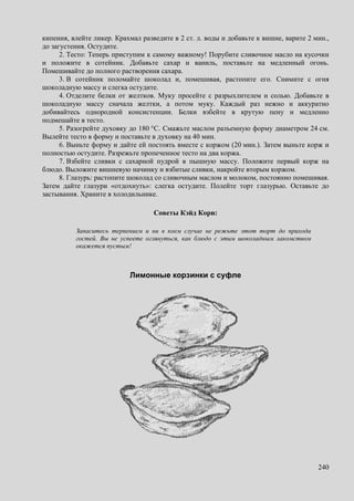 240
кипения, влейте ликер. Крахмал разведите в 2 ст. л. воды и добавьте к вишне, варите 2 мин.,
до загустения. Остудите.
2. Тесто: Теперь приступим к самому важному! Порубите сливочное масло на кусочки
и положите в сотейник. Добавьте сахар и ваниль, поставьте на медленный огонь.
Помешивайте до полного растворения сахара.
3. В сотейник поломайте шоколад и, помешивая, растопите его. Снимите с огня
шоколадную массу и слегка остудите.
4. Отделите белки от желтков. Муку просейте с разрыхлителем и солью. Добавьте в
шоколадную массу сначала желтки, а потом муку. Каждый раз нежно и аккуратно
добивайтесь однородной консистенции. Белки взбейте в крутую пену и медленно
подмешайте в тесто.
5. Разогрейте духовку до 180 °C. Смажьте маслом разъемную форму диаметром 24 см.
Вылейте тесто в форму и поставьте в духовку на 40 мин.
6. Выньте форму и дайте ей постоять вместе с коржом (20 мин.). Затем выньте корж и
полностью остудите. Разрежьте пропеченное тесто на два коржа.
7. Взбейте сливки с сахарной пудрой в пышную массу. Положите первый корж на
блюдо. Выложите вишневую начинку и взбитые сливки, накройте вторым коржом.
8. Глазурь: растопите шоколад со сливочным маслом и молоком, постоянно помешивая.
Затем дайте глазури «отдохнуть»: слегка остудите. Полейте торт глазурью. Оставьте до
застывания. Храните в холодильнике.
Советы Кэйд Кори:
Запаситесь терпением и ни в коем случае не режьте этот торт до прихода
гостей. Вы не успеете оглянуться, как блюдо с этим шоколадным лакомством
окажется пустым!
Лимонные корзинки с суфле
 