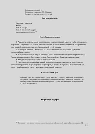 241
Количество порций: 12
Время приготовления: 30–40 минут
Сложность: две звездочки (из пяти)
Вам потребуется:
6 крупных лимонов
4 яйца
5 ст. л. сахара
1 ст. л. лимонной цедры
щепотка винного камня185
Способ приготовления:
1. Разрежьте лимоны вдоль на половинки. Удалите ложкой мякоть, чтобы получились
корзинки. Сохраните 2 ст. ложки лимонного сока. Мякоть можно выбросить. Подровняйте
дно каждой «корзинки» так, чтобы придать ей устойчивость.
2. Миксером взбейте 3 желтка с 4 ст. ложками сахара до загустения. Добавьте
лимонный сок и цедру.
3. В отдельной чистой посуде взбейте 4 белка и винный камень (лимонную кислоту).
Затем добавьте туда же 1 ст. ложку сахара. Продолжайте взбивать в крепкую пену.
4. Аккуратно смешайте взбитые желтки и белки.
5. Наполните получившейся массой половинки лимона и выложите на противень.
Поставьте противень в предварительно разогретую до 190 °C духовку. Выпекайте 15–20
минут до образования сверху золотисто-коричневой корочки.
Советы Кэйд Кори:
Подайте это восхитительное суфле вместе с вашим любимым шоколадным
десертом, и получите необыкновенное сочетание вкусовых оттенков. Главное – не
передержите лимонные половинки в духовке – суфле должно быть не коричневым,
а слегка золотистым!
Кофейное парфе
185
Внимание: 1 ч. л. винного камня можно заменить сухой лимонной кислотой в соотношении 1:2.
 