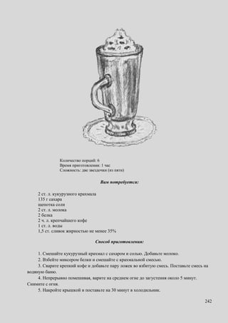 242
Количество порций: 6
Время приготовления: 1 час
Сложность: две звездочки (из пяти)
Вам потребуется:
2 ст. л. кукурузного крахмала
135 г сахара
щепотка соли
2 ст. л. молока
2 белка
2 ч. л. крепчайшего кофе
1 ст. л. воды
1,5 ст. сливок жирностью не менее 35%
Способ приготовления:
1. Смешайте кукурузный крахмал с сахаром и солью. Добавьте молоко.
2. Взбейте миксером белки и смешайте с крахмальной смесью.
3. Сварите крепкий кофе и добавьте пару ложек во взбитую смесь. Поставьте смесь на
водяную баню.
4. Непрерывно помешивая, варите на среднем огне до загустения около 5 минут.
Снимите с огня.
5. Накройте крышкой и поставьте на 30 минут в холодильник.
 