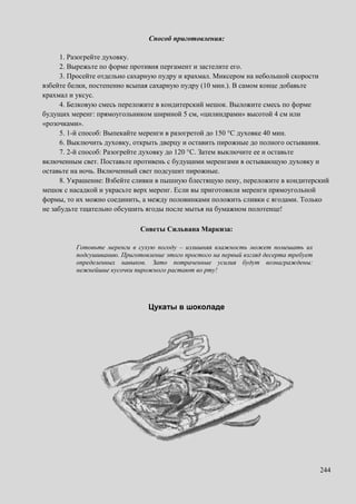 244
Способ приготовления:
1. Разогрейте духовку.
2. Вырежьте по форме противня пергамент и застелите его.
3. Просейте отдельно сахарную пудру и крахмал. Миксером на небольшой скорости
взбейте белки, постепенно всыпая сахарную пудру (10 мин.). В самом конце добавьте
крахмал и уксус.
4. Белковую смесь переложите в кондитерский мешок. Выложите смесь по форме
будущих меренг: прямоугольником шириной 5 см, «цилиндрами» высотой 4 см или
«розочками».
5. 1-й способ: Выпекайте меренги в разогретой до 150 °C духовке 40 мин.
6. Выключить духовку, открыть дверцу и оставить пирожные до полного остывания.
7. 2-й способ: Разогрейте духовку до 120 °C. Затем выключите ее и оставьте
включенным свет. Поставьте противень с будущими меренгами в остывающую духовку и
оставьте на ночь. Включенный свет подсушит пирожные.
8. Украшение: Взбейте сливки в пышную блестящую пену, переложите в кондитерский
мешок с насадкой и украсьте верх меренг. Если вы приготовили меренги прямоугольной
формы, то их можно соединить, а между половинками положить сливки с ягодами. Только
не забудьте тщательно обсушить ягоды после мытья на бумажном полотенце!
Советы Сильвана Маркиза:
Готовьте меренги в сухую погоду – излишняя влажность может помешать их
подсушиванию. Приготовление этого простого на первый взгляд десерта требует
определенных навыков. Зато потраченные усилия будут вознаграждены:
нежнейшие кусочки пирожного растают во рту!
Цукаты в шоколаде
 