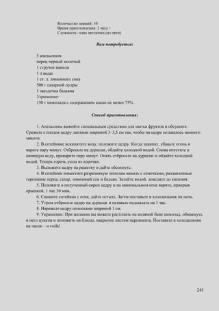 245
Количество порций: 10
Время приготовления: 2 часа +
Сложность: одна звездочка (из пяти)
Вам потребуется:
5 апельсинов
перец черный молотый
1 стручок ванили
1 л воды
1 ст. л. лимонного сока
500 г сахарной пудры
1 звездочка бадьяна
Украшение:
150 г шоколада с содержанием какао не менее 75%
Способ приготовления:
1. Апельсины вымойте специальным средством для мытья фруктов и обсушите.
Срежьте с плодов цедру лентами шириной 3–3,5 см так, чтобы на цедре оставалось немного
мякоти.
2. В сотейнике вскипятите воду, положите цедру. Когда закипит, убавьте огонь и
варите пару минут. Отбросьте на дуршлаг, обдайте холодной водой. Снова опустите в
кипящую воду, проварите пару минут. Опять отбросьте на дуршлаг и обдайте холодной
водой. Теперь горечь ушла из корочки.
3. Выложите цедру на решетку и дайте обсохнуть.
4. В сотейник поместите разрезанную пополам ваниль с семечками, раздавленные
горошины перца, сахар, лимонный сок и бадьян. Залейте водой, доведите до кипения.
5. Положите в полученный сироп цедру и на минимальном огне варите, прикрыв
крышкой, 1 час 30 мин.
6. Снимите сотейник с огня, дайте остыть. Затем поставьте в холодильник на ночь.
7. Утром отбросьте цедру на дуршлаг и оставьте подсыхать на 1 час.
8. Нарежьте цедру полосками шириной 1 см.
9. Украшение: При желании вы можете растопить на водяной бане шоколад, обмакнуть
в него цукаты и положить на блюдо, накрытое листом пергамента. Поставьте в холодильник
на часок – и voilà!
 