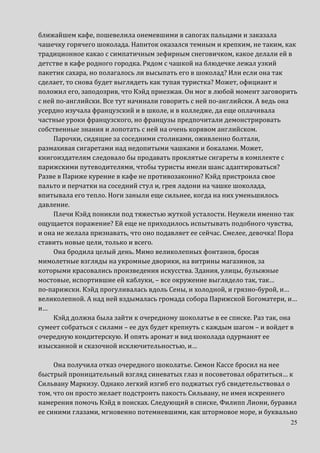 25
ближайшем кафе, пошевелила онемевшими в сапогах пальцами и заказала
чашечку горячего шоколада. Напиток оказался темным и крепким, не таким, как
традиционное какао с симпатичным зефирным снеговичком, какое делали ей в
детстве в кафе родного городка. Рядом с чашкой на блюдечке лежал узкий
пакетик сахара, но полагалось ли высыпать его в шоколад? Или если она так
сделает, то снова будет выглядеть как тупая туристка? Может, официант и
положил его, заподозрив, что Кэйд приезжая. Он мог в любой момент заговорить
с ней по-английски. Все тут начинали говорить с ней по-английски. А ведь она
усердно изучала французский и в школе, и в колледже, да еще оплачивала
частные уроки французского, но французы предпочитали демонстрировать
собственные знания и лопотать с ней на очень корявом английском.
Парочки, сидящие за соседними столиками, оживленно болтали,
размахивая сигаретами над недопитыми чашками и бокалами. Может,
книгоиздателям следовало бы продавать проклятые сигареты в комплекте с
парижскими путеводителями, чтобы туристы имели шанс адаптироваться?
Разве в Париже курение в кафе не противозаконно? Кэйд пристроила свое
пальто и перчатки на соседний стул и, грея ладони на чашке шоколада,
впитывала его тепло. Ноги заныли еще сильнее, когда на них уменьшилось
давление.
Плечи Кэйд поникли под тяжестью жуткой усталости. Неужели именно так
ощущается поражение? Ей еще не приходилось испытывать подобного чувства,
и она не желала признавать, что оно подавляет ее сейчас. Смелее, девочка! Пора
ставить новые цели, только и всего.
Она бродила целый день. Мимо великолепных фонтанов, бросая
мимолетные взгляды на укромные дворики, на витрины магазинов, за
которыми красовались произведения искусства. Здания, улицы, булыжные
мостовые, испортившие ей каблуки, – все окружение выглядело так, так…
по-парижски. Кэйд прогуливалась вдоль Сены, и холодной, и грязно-бурой, и…
великолепной. А над ней вздымалась громада собора Парижской Богоматери, и…
и…
Кэйд должна была зайти к очередному шоколатье в ее списке. Раз так, она
сумеет собраться с силами – ее дух будет крепнуть с каждым шагом – и войдет в
очередную кондитерскую. И опять аромат и вид шоколада одурманят ее
изысканной и сказочной исключительностью, и…
Она получила отказ очередного шоколатье. Симон Кассе бросил на нее
быстрый проницательный взгляд синеватых глаз и посоветовал обратиться… к
Сильвану Маркизу. Однако легкий изгиб его поджатых губ свидетельствовал о
том, что он просто желает подстроить пакость Сильвану, не имея искреннего
намерения помочь Кэйд в поисках. Следующий в списке, Филипп Лиони, буравил
ее синими глазами, мгновенно потемневшими, как штормовое море, и буквально
 