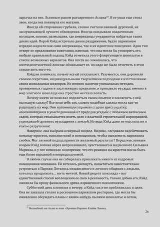 26
зарычал на нее. Львиным рыком разъяренного Аслана27. В ее ушах еще стоял
звон, когда она покинула его магазин.
Иногда ей откровенно грубили, словно считали наивной дурочкой, не
заслуживающей лучшего обхождения. Иногда окидывали озадаченным
взглядом, похоже, размышляя, где американцы умудряются набраться таких
диких идей. Порой Кэйд встречало дикое раздражение, будто парижанам
изрядно надоели как сами американцы, так и их идиотское поведение. Один тип
отверг ее предложение кокетливо, намекая, что она могла бы уговорить его,
выбрав правильный подход. Кэйд отметила этого флиртующего шоколатье в
списке возможных вариантов. Она почти не сомневалась, что
шестидесятилетний ловелас обманывает ее, но надо же было отметить в этом
списке хоть кого-то.
Кэйд не понимала, почему все ей отказывают. Разумеется, они дорожили
своими секретами, индивидуальными творческими подходами к изготовлению
своих шоколадных шедевров. Но именно наличие уникальных методик,
проверенных годами и заслуживших признание, и привлекло ее сюда; именно в
мир элитного шоколада она страстно мечтала попасть.
Почему никто не пожелал поделиться своим опытом и заключить с ней
выгодную сделку? Все вели себя так, словно подобная сделка могла как-то
разрушить их мир. Они напоминали упрямую старую аристократку,
обосновавшуюся в унаследованной от прадедов усадьбе с любимым вишневым
садом, которая отказывается иметь дело с властной строительной корпорацией,
угрожавшей сровнять ее владения с землей. Но ведь Кэйд даже не мыслила ни о
каком разрушении!
Наверное, она выбрала неверный подход. Видимо, следовало задействовать
команду юристов, исполнителей и помощников, чтобы ошеломить парижских
снобов. Мог ли иной подход принести желаемый результат? Перед мысленным
взором Кэйд возник образ непреклонного, чувственного и надменного Сильвана
Маркиза, и у нее возникло подозрение, что его реакция на юристов могла быть
еще более взрывной и непредсказуемой.
В любом случае она не собиралась привлекать никого из кадровых
помощников компании. Ей хотелось рискнуть, попытаться самостоятельно
устроиться в Париже. Хотелось независимого и личного общения с людьми,
хотелось продолжать… жить мечтой. Новый рецепт шоколада – вот
единственный способ воплощения ее снов в реальность, только добыв его, Кэйд
оживила бы крону фамильного древа, взращенного поколениями.
Субботний день клонился к вечеру, а Кэйд так и не приблизилась к цели.
Она не заказала столик в роскошном парижском ресторане, где могла бы
оживленно обсуждать планы с каким-нибудь пылким шоколатье и потом,
27
Волшебный лев Аслан из книг «Хроники Нарнии» Клайва Льюиса.
 