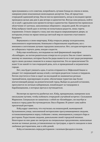 27
прислушавшись к его советам, попробовать лучшие блюда из списка в меню,
завершив ужин изысканным шоколадным десертом. Увы, ей предстоял
очередной одинокий вечер. Она не могла припомнить, когда в последнее время
проводила целых два дня и два вечера в одиночестве. Всегда сама решала, пойти
ли в клуб с друзьями или провести вечер в одиночестве. Одиночество приносило
облегчение от суетных, заполненных общением с людьми дней. Но сегодня не
Кэйд выбрала такой удел и потому не испытывала радости, лишь горечь
поражения. Стоило закрыть глаза, как она видела закрывающиеся двери, за
которыми утопал во мраке некогда светлый мир ее сказочно счастливого
будущего.
Вернувшись в свою квартирку, Кэйд открыла дверцу холодильника,
наполненного коричневыми, бежевыми и бирюзовыми коробками, все с
именами и логотипами лучших городских шоколатье. Нет, сегодня вечером она
не собиралась торчать дома, поедая сладости.
Кэйд еще колебалась, поглядывая на свой фирменный смартфон
«Блэкберри», но потом решительно отвергла его услуги. Она не станет звонить
никому из знакомых, которые были бы рады вывести ее в свет ради расширения
круга своих деловых знакомств и новых перспектив. Это ее приключение! Ее
шанс! А не какой-то там очередной день, хоть и проведенный в заграничном
городе.
Нет, она будет ужинать одна. А затем отправится к Эйфелевой башне и
увидит тот сверкающий каскад огней, о котором родители только и твердили.
Потом спустится к Сене и сядет на последний из знаменитых речных
трамвайчиков, курсирующих по реке, обеспечивая туристам еще более
впечатляющий ракурс на романтический город. Выйдя на дальней остановке,
прогуляется по ночным набережным, понаблюдает за танцорами и
барабанщиками, о которых прочла в путеводителе.
Несмотря на протесты разбитых ног, Кэйд, прихрамывая, намеренно шла
окольными путями, чтобы избежать очередной случайной встречи с Сильваном
Маркизом. Специально не захватила с собой ни «Блэкберри», ни ноутбук и
вышла в город даже без путеводителя. Она в Париже. И сумеет сама найти
приличный ресторан.
Кэйд вдруг заметила, что очутилась на пешеходной, вымощенной
булыжником улице, заполненной неторопливо прогуливающимися людьми,
останавливающимися перед стойками с меню, имеющимися у каждого бара и
ресторана. Радостными людьми, довольными своей городской жизнью.
Некоторые из них даже не смотрели на специальные предложения, написанные
мелом на темных досках, установленных на тротуарах, а просто заходили в свои
любимые ресторанчики, как к себе домой.
Кэйд остановилась перед рестораном с зеленым фасадом и полом,
 