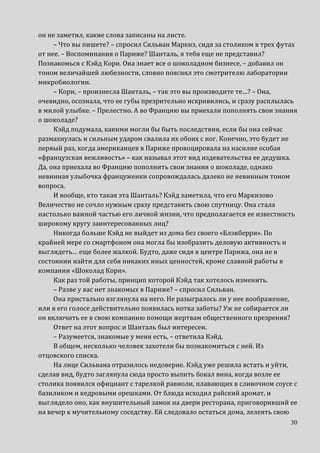 30
он не заметил, какие слова записаны на листе.
– Что вы пишете? – спросил Сильван Маркиз, сидя за столиком в трех футах
от нее. – Воспоминания о Париже? Шанталь, я тебя еще не представил?
Познакомься с Кэйд Кори. Она знает все о шоколадном бизнесе, – добавил он
тоном величайшей любезности, словно пояснял это смотрителю лаборатории
микробиологии.
– Кори, – произнесла Шанталь, – так это вы производите те…? – Она,
очевидно, осознала, что ее губы презрительно искривились, и сразу расплылась
в милой улыбке. – Прелестно. А во Францию вы приехали пополнять свои знания
о шоколаде?
Кэйд подумала, какими могли бы быть последствия, если бы она сейчас
размахнулась и сильным ударом свалила их обоих с ног. Конечно, это будет не
первый раз, когда американцев в Париже провоцировала на насилие особая
«французская вежливость» – как называл этот вид издевательства ее дедушка.
Да, она приехала во Францию пополнить свои знания о шоколаде, однако
невинная улыбочка француженки сопровождалась далеко не невинным тоном
вопроса.
И вообще, кто такая эта Шанталь? Кэйд заметила, что его Маркизово
Величество не сочло нужным сразу представить свою спутницу. Она стала
настолько важной частью его личной жизни, что предполагается ее известность
широкому кругу заинтересованных лиц?
Никогда больше Кэйд не выйдет из дома без своего «Блэкберри». По
крайней мере со смартфоном она могла бы изобразить деловую активность и
выглядеть… еще более жалкой. Будто, даже сидя в центре Парижа, она не в
состоянии найти для себя никаких иных ценностей, кроме славной работы в
компании «Шоколад Кори».
Как раз той работы, принцип которой Кэйд так хотелось изменить.
– Разве у вас нет знакомых в Париже? – спросил Сильван.
Она пристально взглянула на него. Не разыгралось ли у нее воображение,
или в его голосе действительно появилась нотка заботы? Уж не собирается ли
он включить ее в свою компанию помощи жертвам общественного презрения?
Ответ на этот вопрос и Шанталь был интересен.
– Разумеется, знакомые у меня есть, – ответила Кэйд.
В общем, несколько человек захотели бы познакомиться с ней. Из
отцовского списка.
На лице Сильвана отразилось недоверие. Кэйд уже решила встать и уйти,
сделав вид, будто заглянула сюда просто выпить бокал вина, когда возле ее
столика появился официант с тарелкой равиоли, плавающих в сливочном соусе с
базиликом и кедровыми орешками. От блюда исходил райский аромат, и
выглядело оно, как внушительный замок на двери ресторана, приговоривший ее
на вечер к мучительному соседству. Ей следовало остаться дома, лелеять свою
 