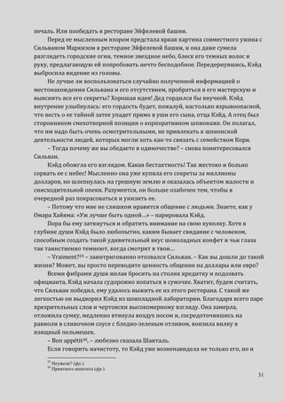 31
печаль. Или пообедать в ресторане Эйфелевой башни.
Перед ее мысленным взором предстала яркая картина совместного ужина с
Сильваном Маркизом в ресторане Эйфелевой башни, и она даже сумела
разглядеть городские огни, темное звездное небо, блеск его темных волос и
руку, предлагающую ей попробовать нечто бесподобное. Передернувшись, Кэйд
выбросила видение из головы.
Не лучше ли воспользоваться случайно полученной информацией о
местонахождении Сильвана и его отсутствием, пробраться в его мастерскую и
выяснить все его секреты? Хорошая идея! Дед гордился бы внучкой. Кэйд
внутренне улыбнулась: его гордость будет, пожалуй, настолько взрывоопасной,
что весть о ее тайной затее упадет прямо в уши его сына, отца Кэйд. А отец был
сторонником смехотворной позиции о корпоративном шпионаже. Он полагал,
что им надо быть очень осмотрительными, не привлекать к шпионской
деятельности людей, которых могли хоть как-то связать с семейством Кори.
– Тогда почему же вы обедаете в одиночестве? – снова поинтересовался
Сильван.
Кэйд обожгла его взглядом. Какая бестактность! Так жестоко и больно
сорвать ее с небес! Мысленно она уже купила его секреты за миллионы
долларов, но шлепнулась на грешную землю и оказалась объектом жалости и
снисходительной опеки. Разумеется, он больше озабочен тем, чтобы в
очередной раз покрасоваться и унизить ее.
– Потому что мне не слишком нравится общение с людьми. Знаете, как у
Омара Хайяма: «Уж лучше быть одной…» – парировала Кэйд.
Пора бы ему заткнуться и обратить внимание на свою куколку. Хотя в
глубине души Кэйд было любопытно, каким бывает свидание с человеком,
способным создать такой удивительный вкус шоколадных конфет и чьи глаза
так таинственно темнеют, когда смотрят в твои…
– Vraiment?29 – заинтригованно отозвался Сильван. – Как вы дошли до такой
жизни? Может, вы просто переводите ценность общения на доллары или евро?
Всеми фибрами души желая бросить на столик кредитку и подозвать
официанта, Кэйд начала судорожно копаться в сумочке. Хватит, будем считать,
что Сильван победил, ему удалось выжить ее из этого ресторана. С такой же
легкостью он выдворил Кэйд из шоколадной лаборатории. Благодаря всего паре
презрительных слов и чертовски высокомерному взгляду. Она замерла,
отложила сумку, медленно втянула воздух носом и, сосредоточившись на
равиоли в сливочном соусе с бледно-зеленым отливом, вонзила вилку в
изящный пельмешек.
– Bon appétit30, – любезно сказала Шанталь.
Если говорить начистоту, то Кэйд уже возненавидела не только его, но и
29
Неужели? (фр.).
30
Приятного аппетита (фр.).
 