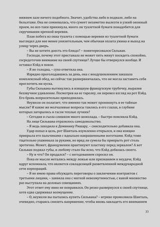 33
нижнем зале ничего подобного. Значит, удобства либо в подвале, либо на
бельэтаже. Она не сомневалась, что сумеет незаметно вылезти в узкий оконный
проем, но все-таки прикинула, много ли туалетной бумаги понадобится для
скручивания крепкой веревки.
План побега из окна туалета с помощью веревки из туалетной бумаги
выглядел для нее менее унизительным, чем обычная оплата ужина и выход на
улицу через дверь.
– Вы не хотите доесть это блюдо? – поинтересовался Сильван.
Господи, почему этот приставала не может пять минут посидеть спокойно,
сосредоточив внимание на своей спутнице? Лучше бы отвернулся вообще. И
оставил Кэйд в покое.
– Я не голодна, – сухо ответила она.
Изрядно проголодавшись за день, она с воодушевлением заказала
комплексный обед, но сейчас так разнервничалась, что не могла заставить себя
проглотить ни куска.
Губы Сильвана вытянулись в изящную французскую трубочку, выразив
беззвучное удивление. Посмотрев на ее тарелку, он перевел взгляд на рот Кэйд.
Его бровь вопросительно приподнялась.
Неужели он полагает, что именно так может проникнуть в ее тайные
мысли? И какие же молчаливые вопросы таились в его глазах, в глубине
которых загорались и гасли теплые лучики?
– Сегодня я съела слишком много шоколада, – быстро пояснила Кэйд.
На лице Сильвана отразилось самодовольство.
– Я ведь заходила к Доминику Ришару, – снисходительно добавила она.
Удар попал в цель, рот Шанталь изумленно открылся, и она изящно
прикрыла его пальчиками с идеально накрашенными ноготками. Кэйд тоже
тщательно ухаживала за руками, но вряд ли сумела бы прикрыть рот столь
эротично. Может, француженки практикуют пластику перед зеркалом? А вот
Сильван поджал губы, и любому стало бы ясно, что Кэйд добилась своего.
– Ну и что? Он продался? – с негодованием спросил он.
Пока ее мысли метались между ложью или признанием в неудаче, Кэйд
вдруг вспомнила, что является совладелицей разветвленной международной
сети корпораций.
– Я не имею права обсуждать переговоры о заключении контрактов с
третьими лицами, – заявила она с мягкой невозмутимостью, с какой множество
раз выступала на деловых совещаниях.
Этот ответ ему явно не понравился. Он резко развернулся к своей спутнице,
хотя едва сдерживал возмущение.
– О, неужели вы пытались купить Сильвана? – игриво промолвила Шанталь,
очевидно, стараясь снизить напряжение, чтобы вновь завладеть его вниманием
 