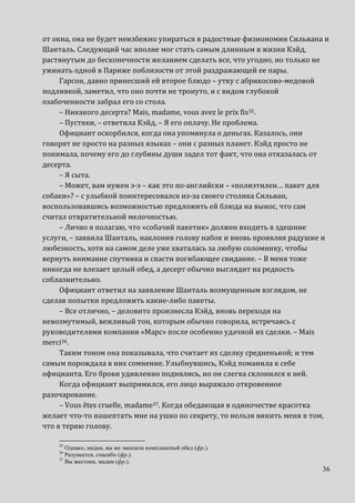 36
от окна, она не будет неизбежно упираться в радостные физиономии Сильвана и
Шанталь. Следующий час вполне мог стать самым длинным в жизни Кэйд,
растянутым до бесконечности желанием сделать все, что угодно, но только не
ужинать одной в Париже поблизости от этой раздражающей ее пары.
Гарсон, давно принесший ей второе блюдо – утку с абрикосово-медовой
подливкой, заметил, что оно почти не тронуто, и с видом глубокой
озабоченности забрал его со стола.
– Никакого десерта? Mais, madame, vous avez le prix fix35.
– Пустяки, – ответила Кэйд, – Я его оплачу. Не проблема.
Официант оскорбился, когда она упомянула о деньгах. Казалось, они
говорят не просто на разных языках – они с разных планет. Кэйд просто не
понимала, почему его до глубины души задел тот факт, что она отказалась от
десерта.
– Я сыта.
– Может, вам нужен э-э – как это по-английски – «полиэтилен… пакет для
собаки»? – с улыбкой поинтересовался из-за своего столика Сильван,
воспользовавшись возможностью предложить ей блюда на вынос, что сам
считал отвратительной мелочностью.
– Лично я полагаю, что «собачий пакетик» должен входить в здешние
услуги, – заявила Шанталь, наклонив голову набок и вновь проявляя радушие и
любезность, хотя на самом деле уже хваталась за любую соломинку, чтобы
вернуть внимание спутника и спасти погибающее свидание. – В меня тоже
никогда не влезает целый обед, а десерт обычно выглядит на редкость
соблазнительно.
Официант ответил на заявление Шанталь возмущенным взглядом, не
сделав попытки предложить какие-либо пакеты.
– Все отлично, – деловито произнесла Кэйд, вновь переходя на
невозмутимый, вежливый тон, которым обычно говорила, встречаясь с
руководителями компании «Марс» после особенно удачной их сделки. – Mais
merci36.
Таким тоном она показывала, что считает их сделку средненькой; и тем
самым порождала в них сомнение. Улыбнувшись, Кэйд поманила к себе
официанта. Его брови удивленно поднялись, но он слегка склонился к ней.
Когда официант выпрямился, его лицо выражало откровенное
разочарование.
– Vous êtes cruelle, madame37. Когда обедающая в одиночестве красотка
желает что-то нашептать мне на ушко по секрету, то нельзя винить меня в том,
что я теряю голову.
35
Однако, мадам, вы же заказали комплексный обед (фр.).
36
Разумеется, спасибо (фр.).
37
Вы жестоки, мадам (фр.).
 