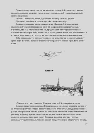 37
Сильван нахмурился, сверля взглядом его спину. Кэйд залилась смехом,
вполне довольная одним из своих первых столкновений с легкомысленным
шармом парижан.
– Что ж… Возможно, месье, однажды я загляну к вам на десерт.
Официант улыбнулся, подмигнул ей и склонил голову.
Сильван с мрачным видом повернулся к Шанталь. Кэйд подписала
оплаченный чек, присовокупив к нему по-американски щедрые чаевые.
Вероятно, это был глупый каприз. Но, представляя, как он уязвит нежные
отношения этой пары, Кэйд надеялась, что, когда выяснится, что она оплатила и
их ужин, Маркиз почувствует ту же злость и унижение, какие испытала она.
Кэйд надеялась, что это расстроит его на целый вечер и он опять стиснет
зубы. Хотя Шанталь, похоже, сумеет искусно развеять любой мрак. Ну и черт с
ними.
Глава 6
– Ты опять за свое, – сказала Шанталь, едва за Кэйд закрылась дверь.
Сильван задумчиво провожал Кэйд взглядом, не в силах оторвать взгляд от
ее стройной фигурки с гордо поднятой головой, стремительно удалявшейся по
улице. Каблучки так звонко цокали по булыжной мостовой, будто она шагала по
ровному асфальту, превосходно сшитое черное пальто защищало ее точно
доспехи, закрывая даже верх сапог. Осенью и зимой он всегда с грустью
сознавал, что дамские пальто напоминают рождественскую оберточную бумагу.
 