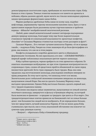 4
демонстрировали посетителям сыры, прибывшие из экзотических стран. Кэйд
бывала в этих странах. Темные этикетки вызвали в ее памяти их ароматы и
пейзажи, образы далеких друзей, звуки мачете на стволах шоколадных деревьев,
запахи проходящих ферментацию какао-бобов.
Маркиз разбросал дробленые бобы какао по всему залу, подобно
шеф-повару, украшавшему тарелку несколькими каплями соуса. Здесь и там в
прихотливом порядке были разложены кучки стручков ванили и трубочек
корицы – débauche3 необработанной экзотической роскоши.
Любой, даже самый незначительный элемент интерьера подчеркивал
дивную природу шоколада, благодаря чему еще более выразительным
становился триумф его изначальной изысканности: крохотные конфетки,
chocolats4 от Сильвана Маркиза стоимостью полторы сотни долларов за фунт5.
Сильван Маркиз… Его считают лучшим шоколатье Парижа. «А он и правда
такой», – подумала Кэйд. Увидев на стене знакомую ей до боли фотографию его
руки, она поняла, что сам он в этом уверен.
Конфеты укладывали в коробки древесного цвета и обвязывали
фирменными тесемками. На них красовалось его имя – «СИЛЬВАН МАРКИЗ» –
жирный шрифт поблескивал изысканным цветом черного шоколада.
Кэйд глубоко вдохнула, черпая храбрость из этих ароматов и образов. Ее
охватило опьяняющее возбуждение, но при этом странным контрапунктом его
сопровождал страх, словно ей предстояло пройти обнаженной по сцене перед
множеством зрителей. Хотя страх оправдать было трудно. Ведь она сама
трудилась над изготовлением шоколада, унаследовав семейную империю по
праву рождения. Ее отец часто шутил, что шоколад течет в ее жилах.
Значительная доля глобальной экономики компании зиждилась на шоколаде,
выпускаемом семьей Кори. Она могла сделать Сильвану Маркизу очень
выгодное предложение. Однако Кэйд настолько боялась сделать первый шаг,
что с трудом подавляла панику.
Мысленно она видела самые знаменитые, выпускаемые ее семьей плитки
молочного шоколада, завернутого в фольгу и бумажную обертку, на которой
была выписана ее фамилия – в продаже за тридцать три цента в «Уол-март». Эти
тридцатитрехцентовые плитки принесли на банковский счет ее семьи больше
денег, чем большинство людей могло вообразить. И уж определенно больше,
чем мог представить лучший шоколатье Парижа. И тем не менее душа Кэйд
съеживалась при мысли, как в столь изысканной обстановке она извлечет из
сумочки одну дешевую плитку.
– Bonjour6, – обратилась Кэйд к ближайшему продавцу.
3
Разврат, разгул, оргия (фр.).
4
Шоколадные конфеты (фр.).
5
Фунт – 0,454 кг.
6
Добрый день (фр.).
 