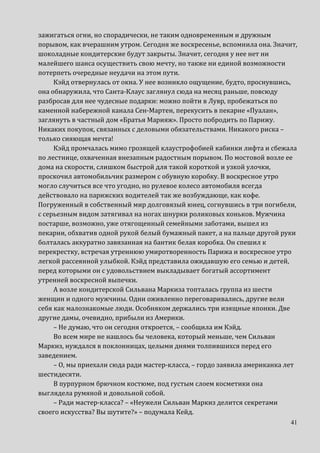 41
зажигаться огни, но спорадически, не таким одновременным и дружным
порывом, как вчерашним утром. Сегодня же воскресенье, вспомнила она. Значит,
шоколадные кондитерские будут закрыты. Значит, сегодня у нее нет ни
малейшего шанса осуществить свою мечту, но также ни единой возможности
потерпеть очередные неудачи на этом пути.
Кэйд отвернулась от окна. У нее возникло ощущение, будто, проснувшись,
она обнаружила, что Санта-Клаус заглянул сюда на месяц раньше, повсюду
разбросав для нее чудесные подарки: можно пойти в Лувр, пробежаться по
каменной набережной канала Сен-Мартен, перекусить в пекарне «Пуалан»,
заглянуть в частный дом «Братья Марияж». Просто побродить по Парижу.
Никаких покупок, связанных с деловыми обязательствами. Никакого риска –
только сияющая мечта!
Кэйд промчалась мимо грозящей клаустрофобией кабинки лифта и сбежала
по лестнице, охваченная внезапным радостным порывом. По мостовой возле ее
дома на скорости, слишком быстрой для такой короткой и узкой улочки,
проскочил автомобильчик размером с обувную коробку. В воскресное утро
могло случиться все что угодно, но рулевое колесо автомобиля всегда
действовало на парижских водителей так же возбуждающе, как кофе.
Погруженный в собственный мир долговязый юнец, согнувшись в три погибели,
с серьезным видом затягивал на ногах шнурки роликовых коньков. Мужчина
постарше, возможно, уже отягощенный семейными заботами, вышел из
пекарни, обхватив одной рукой белый бумажный пакет, а на пальце другой руки
болталась аккуратно завязанная на бантик белая коробка. Он спешил к
перекрестку, встречая утреннюю умиротворенность Парижа и воскресное утро
легкой рассеянной улыбкой. Кэйд представила ожидавшую его семью и детей,
перед которыми он с удовольствием выкладывает богатый ассортимент
утренней воскресной выпечки.
А возле кондитерской Сильвана Маркиза топталась группа из шести
женщин и одного мужчины. Одни оживленно переговаривались, другие вели
себя как малознакомые люди. Особняком держались три изящные японки. Две
другие дамы, очевидно, прибыли из Америки.
– Не думаю, что он сегодня откроется, – сообщила им Кэйд.
Во всем мире не нашлось бы человека, который меньше, чем Сильван
Маркиз, нуждался в поклонницах, целыми днями толпившихся перед его
заведением.
– О, мы приехали сюда ради мастер-класса, – гордо заявила американка лет
шестидесяти.
В пурпурном брючном костюме, под густым слоем косметики она
выглядела румяной и довольной собой.
– Ради мастер-класса? – «Неужели Сильван Маркиз делится секретами
своего искусства? Вы шутите?» – подумала Кейд.
 