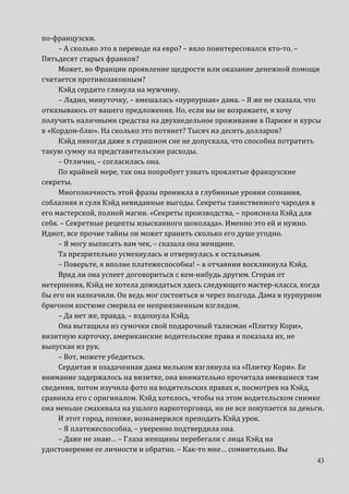 43
по-французски.
– А сколько это в переводе на евро? – вяло поинтересовался кто-то. –
Пятьдесят старых франков?
Может, во Франции проявление щедрости или оказание денежной помощи
считается противозаконным?
Кэйд сердито глянула на мужчину.
– Ладно, минуточку, – вмешалась «пурпурная» дама. – Я же не сказала, что
отказываюсь от вашего предложения. Но, если вы не возражаете, я хочу
получить наличными средства на двухнедельное проживание в Париже и курсы
в «Кордон-блю». На сколько это потянет? Тысяч на десять долларов?
Кэйд никогда даже в страшном сне не допускала, что способна потратить
такую сумму на представительские расходы.
– Отлично, – согласилась она.
По крайней мере, так она попробует узнать проклятые французские
секреты.
Многозначность этой фразы проникла в глубинные уровни сознания,
соблазняя и суля Кэйд невиданные выгоды. Секреты таинственного чародея в
его мастерской, полной магии. «Секреты производства, – прояснила Кэйд для
себя. – Секретные рецепты изысканного шоколада». Именно это ей и нужно.
Идиот, все прочие тайны он может хранить сколько его душе угодно.
– Я могу выписать вам чек, – сказала она женщине.
Та презрительно усмехнулась и отвернулась к остальным.
– Поверьте, я вполне платежеспособна! – в отчаянии воскликнула Кэйд.
Вряд ли она успеет договориться с кем-нибудь другим. Сгорая от
нетерпения, Кэйд не хотела дожидаться здесь следующего мастер-класса, когда
бы его ни назначили. Он ведь мог состояться и через полгода. Дама в пурпурном
брючном костюме смерила ее неприязненным взглядом.
– Да нет же, правда, – вздохнула Кэйд.
Она вытащила из сумочки свой подарочный талисман «Плитку Кори»,
визитную карточку, американские водительские права и показала их, не
выпуская из рук.
– Вот, можете убедиться.
Сердитая и озадаченная дама мельком взглянула на «Плитку Кори». Ее
внимание задержалось на визитке, она внимательно прочитала имевшиеся там
сведения, потом изучила фото на водительских правах и, посмотрев на Кэйд,
сравнила его с оригиналом. Кэйд хотелось, чтобы на этом водительском снимке
она меньше смахивала на ушлого наркоторговца, но не все покупается за деньги.
И этот город, похоже, вознамерился преподать Кэйд урок.
– Я платежеспособна, – уверенно подтвердила она.
– Даже не знаю… – Глаза женщины перебегали с лица Кэйд на
удостоверение ее личности и обратно. – Как-то мне… сомнительно. Вы
 