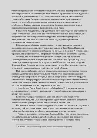 46
участники уже заняли свои места вокруг него. Длинное просторное помещение
имело три главные составляющие: этот большой мраморный остров и другой –
подобный в дальнем конце зала, глазировочную машину и охлаждающий
туннель «Золлиха». Она узнала знаменитого немецкого производителя
кондитерского оборудования, но эти машины не представляли ничего
особенного. Детские игрушки в сравнении с большими глазировочными
машинами и охлаждающими туннелями фабрик Кори.
В волнении Кэйд прижала предательски взмокшие ладони к прохладной
глади столешницы. Осознавая, что ее мечта может вот-вот исполниться, она
почувствовала, как ее внутренности скрутило, точно мокрую тряпку, и
извергаемая из нее вода просачивалась повсюду, едва не проливаясь
сверкающими ручьями из глаз.
Ей приходилось бывать раньше на мастер-классах по изготовлению
шоколада, например, во время кулинарных курсов в Нью-Йорке. И еще она
побывала на мастер-классе Элис Медрич. Но то было в Америке. А сейчас она во
Франции. И перед ней готовы открыться тайны лучшего шоколатье Парижа.
«Вернее, это он считает себя лучшим», – подумала Кэйд, вспомнив
характерное выражение презрения на его красивом лице. Правда, мэр города
также признал его лучшим. Но это уже детали! Как и его красивая подружка
Шанталь. И как большая часть населения этого города. Но это еще не означает,
что он действительно абсолютный лидер в своей области.
И ей нельзя забывать об этом, поскольку он слишком уж кичится своими
якобы недосягаемыми талантами. Кэйд сунула руки в карманы выданной
куртки, решив сдерживать эмоции, и ее пальцы уперлись во что-то твердое и
холодное. Она отдернула руку, а потом осторожно ощупала холодный предмет
кончиками пальцев. Ключ. Пытаясь сохранять спокойствие, Кэйд лихорадочно
пыталась сообразить, что же открывает этот ключ.
– Итак. Je suis Pascal Guyot, le sous-chef chocolatier41. И я проведу для вас
сегодняшний мастер-класс, – сообщил впустивший их парень, направляясь к
центру помещения.
Кэйд испытала разочарование. Хотя нет, облегчение. Разумеется,
облегчение от того, что Сильван Маркиз не будет делиться своими секретами
лично. В таком случае риск быть разоблаченной минимален.
Нагнувшись, чтобы завязать шнурок на ботинке, она незаметно засунула в
него вынутый из куртки ключ, сочтя это место единственным надежным
тайником. Ведь они могли обыскать карманы ее широких штанов.
– Говоря о шоколаде, – продолжил Паскаль Гюйо, – для начала проясним, о
чем, собственно, речь. К примеру, chocolat noir на семьдесят два процента
состоит из натурального какао, и его характеристики и свойства резко
41
Я, Паскаль Гюйо, помощник шеф-повара, нашего шоколадного маэстро (фр.).
 