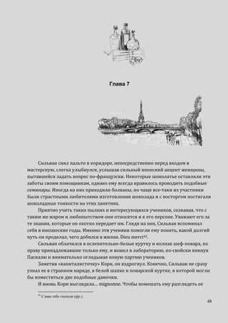 48
Глава 7
Сильван снял пальто в коридоре, непосредственно перед входом в
мастерскую, слегка улыбнулся, услышав сильный японский акцент женщины,
пытавшейся задать вопрос по-французски. Некоторые шоколатье оставляли эти
заботы своим помощникам, однако ему всегда нравилось проводить подобные
семинары. Иногда на них приходили болваны, но чаще все-таки их участники
были страстными любителями изготовления шоколада и с восторгом постигали
шоколадные тонкости на этих занятиях.
Приятно учить таких пылких и интересующихся учеников, сознавая, что с
таким же жаром и любопытством они относятся и к его персоне. Уважают его за
те знания, которые он охотно передает им. Глядя на них, Сильван вспоминал
себя в юношеские годы. Именно эти ученики помогли ему понять, какой долгий
путь он проделал, чего добился в жизни. Dieu merci43.
Сильван облачился в ослепительно-белые куртку и колпак шеф-повара, по
праву принадлежавшие только ему, и вошел в лабораторию, по-свойски кивнув
Паскалю и внимательно оглядывая новую партию учеников.
Заметив «капиталисточку» Кори, он вздрогнул. Конечно, Сильван не сразу
узнал ее в странном наряде, в белой шапке и поварской куртке, в которой могли
бы поместиться две подобные дамочки.
И вновь Кори выглядела… mignonne. Чтобы помешать ему разглядеть ее
43
Слава тебе господи (фр.).
 