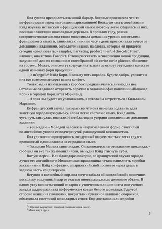 5
Она сумела преодолеть языковой барьер. Впервые произнесла что-то
по-французски перед настоящим парижанином! Большую часть своей жизни
Кэйд изучала испанский и французский языки, поэтому легко общалась на них,
посещая плантации шоколадных деревьев. В прошлом году, решив
совершенствоваться, она также оплачивала домашние уроки с носителями
французского языка и, занимаясь с ними по часу в день, просиживала вечера за
домашними заданиями, сосредоточившись на словах, которые ей придется
сегодня использовать, – samples, marketing, product lines7. И chocolat. И вот,
наконец, она готова. Говорит. Готова рассказать о совершенно новой продукции,
задуманной для их компании, о своеобразной «la cerise sur le gâteau». «Вишенке
на торте»… Может, они смогут сотрудничать, взяв за основу эту идею в качестве
одной из новых форм продукции…
– Je m’appelle8 Кэйд Кори. Я возьму пять коробок. Будьте добры, уложите в
них все возможные сорта ваших конфет.
Только одна из купленных коробок предназначалась лично для нее.
Остальные следовало отправить обратно в головной офис компании «Шоколад
Кори» в городок Кори, штат Мэриленд.
– И пока вы будете их упаковывать, я хотела бы встретиться с Сильваном
Маркизом.
Ее французский звучал так красиво, что она не могла подавить едва
заметную горделивую улыбку. Слова легко слетали с языка, Кэйд лишь
чуть-чуть запнулась вначале. И все благодаря усердно исполненным домашним
заданиям.
– Yes, мадам. – Молодой человек в накрахмаленной форме ответил ей
по-английски, уколов ее подчеркнутой равнодушной вежливостью.
Она удивленно прищурилась, воздушный шар ее счастья слегка сдулся,
проколотый одним словом на ее родном языке.
– Господин Маркиз занят, мадам. Он занимается изготовлением шоколада, –
сообщил он все так же по-английски, вынудив Кэйд стиснуть зубы.
Вот уж мерси… Или благодарю покорно, ее французский звучал гораздо
лучше его английского. Молоденькая продавщица начала наполнять коробки
заказанными Кэйд конфетами, а парижский сноб провел ее через дверь в
заднюю часть кондитерской.
Вступив в волшебный мир, она почти забыла об «английской» пощечине,
поскольку воздушный шар ее счастья вновь раздулся до должного объема. В
одном углу комнаты тощий очкарик с утонченным лицом поэта или ученого
зануды щедро разливал по формочкам ковши белого шоколада. В другой
стороне женщина с волосами, покрытыми бумажной шляпой с оборочкой,
обмахивала кисточкой шоколадных совят. Еще две заполняли коробки
7
Образцы, маркетинг, товарная специализация (англ.).
8
Меня зовут (фр.).
 