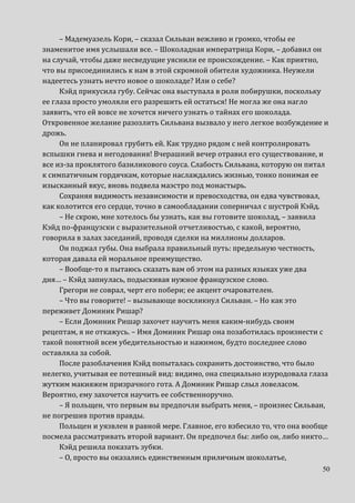 50
– Мадемуазель Кори, – сказал Сильван вежливо и громко, чтобы ее
знаменитое имя услышали все. – Шоколадная императрица Кори, – добавил он
на случай, чтобы даже несведущие уяснили ее происхождение. – Как приятно,
что вы присоединились к нам в этой скромной обители художника. Неужели
надеетесь узнать нечто новое о шоколаде? Или о себе?
Кэйд прикусила губу. Сейчас она выступала в роли побирушки, поскольку
ее глаза просто умоляли его разрешить ей остаться! Не могла же она нагло
заявить, что ей вовсе не хочется ничего узнать о тайнах его шоколада.
Откровенное желание разозлить Сильвана вызвало у него легкое возбуждение и
дрожь.
Он не планировал грубить ей. Как трудно рядом с ней контролировать
вспышки гнева и негодования! Вчерашний вечер отравил его существование, и
все из-за проклятого базиликового соуса. Слабость Сильвана, которую он питал
к симпатичным гордячкам, которые наслаждались жизнью, тонко понимая ее
изысканный вкус, вновь подвела маэстро под монастырь.
Сохраняя видимость независимости и превосходства, он едва чувствовал,
как колотится его сердце, точно в самообладании соперничал с шустрой Кэйд.
– Не скрою, мне хотелось бы узнать, как вы готовите шоколад, – заявила
Кэйд по-французски с выразительной отчетливостью, с какой, вероятно,
говорила в залах заседаний, проводя сделки на миллионы долларов.
Он поджал губы. Она выбрала правильный путь: предельную честность,
которая давала ей моральное преимущество.
– Вообще-то я пытаюсь сказать вам об этом на разных языках уже два
дня… – Кэйд запнулась, подыскивая нужное французское слово.
Грегори не соврал, черт его побери; ее акцент очарователен.
– Что вы говорите! – вызывающе воскликнул Сильван. – Но как это
переживет Доминик Ришар?
– Если Доминик Ришар захочет научить меня каким-нибудь своим
рецептам, я не откажусь. – Имя Доминик Ришар она позаботилась произнести с
такой понятной всем убедительностью и нажимом, будто последнее слово
оставляла за собой.
После разоблачения Кэйд попыталась сохранить достоинство, что было
нелегко, учитывая ее потешный вид: видимо, она специально изуродовала глаза
жутким макияжем призрачного гота. А Доминик Ришар слыл ловеласом.
Вероятно, ему захочется научить ее собственноручно.
– Я польщен, что первым вы предпочли выбрать меня, – произнес Сильван,
не погрешив против правды.
Польщен и уязвлен в равной мере. Главное, его взбесило то, что она вообще
посмела рассматривать второй вариант. Он предпочел бы: либо он, либо никто…
Кэйд решила показать зубки.
– О, просто вы оказались единственным приличным шоколатье,
 