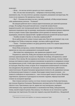 54
пожелает.
– Итак… что же вы хотите сделать из этого «шоколя»?
– Все, что вы мне посоветуете, – небрежно ответила Кэйд, пытаясь
напомнить ему, что она учится и должна следовать указаниям инструктора. Но
голос ее не слушался. Он прозвучал очень тихо.
– Все? – Сильван взглянул на нее с милой улыбкой, и Кэйд почувствовала
себя любимчиком учителя. – Vraiment?
На каждом рабочем месте лежала приготовленная для занятий кухонная
утварь. Он выбрал большой мясной нож с остротой лезвия более
выразительной, чем театральный шепот. Поварская куртка, естественно,
идеально подходила ему по размеру, выигрышно подчеркивая прямые широкие
плечи и узкую талию. Едва скрывавшие локти рукава не мешали видеть
худощавых, жилистых предплечий с профессионально развитой мускулатурой.
– Veuillez m’aider à hacher ce chocolat, mademoiselle?50
На ее рабочем месте лежал только один нож. Как же она поможет ему, если
он забрал его? Кэйд оглянулась вокруг, пытаясь найти другой нож.
– Tenez. – Сильван вложил в ее руку рукоятку ножа. Его ладонь продолжала
властно удерживать ее.
Кожа Кэйд загорелась, словно обожженная на солнце и требующая
примочек из сока алоэ, разведенного холодной водой.
– Вам известно, мадемуазель, как правильно держать нож?
Разумеется, известно. Кэйд уже посещала мастер-классы небольших
элитных производителей, только не в Париже. И вообще, ей нравилось самой
готовить. Раз в месяц. Но она хранила молчание, и его длинные, теплые гибкие
пальцы поставили ее руку в нужное положение на рукоятке и направили лезвие
под правильным углом, чтобы при измельчении шоколада она не резанула себе
по пальцам. Нож был очень острым. В ее теперешнем взвинченном состоянии
она умудрилась бы резануть по пальцам, если бы попыталась действовать
самостоятельно. Но руки Сильвана продолжали помогать ей, удерживая пальцы
на безопасном расстоянии от лезвия. Благодаря совместным усилиям – его
ловкость победила ее неуклюжесть – они стесали край темного куска. Шоколад
скручивался, крошился и распадался на мелкие стружки, образуя высокий
стожок на холодном мраморе.
Они стояли плечом к плечу, и в столь тесном соседстве Кэйд чувствовала,
как сильны бицепсы Сильвана. Проникалась могуществом его стройного, крепко
сбитого тела. Чувствовала, как он, держа все под контролем, укрощает
собственную силу, приспосабливаясь к возможностям Кэйд, замедленному
темпу, вялой скорости резки. Она поняла, что обычно он не относится к рубке
шоколада так тщательно. Его нож мог порхать над ним беззаботно, с бездумной
50
Не желаете ли помочь мне изрубить этот шоколад, мадемуазель? (фр.)
 