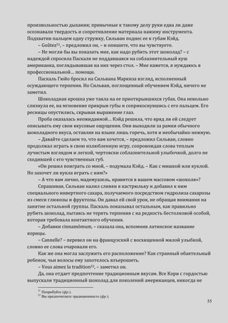 55
произвольностью дыхания; привычные к такому делу руки едва ли даже
осознавали твердость и сопротивление материала нажиму инструмента.
Подхватив пальцем одну стружку, Сильван поднес ее к губам Кэйд.
– Goûtez51, – предложил он, – и опишите, что вы чувствуете.
– Не могли бы вы показать мне, как надо рубить этот шоколад? – с
надеждой спросила Паскаля не поддавшаяся на соблазнительный куш
американка, поглядывавшая на них через стол. – Мне кажется, я нуждаюсь в
профессиональной… помощи.
Паскаль Гюйо бросил на Сильвана Маркиза взгляд, исполненный
осуждающего терпения. Но Сильван, поглощенный обучением Кэйд, ничего не
заметил.
Шоколадная крошка уже таяла на ее приоткрывшихся губах. Она невольно
слизнула ее, на мгновение прикрыв губы и соприкоснувшись с его пальцем. Его
ресницы опустились, скрывая выражение глаз.
Проба оказалась неожиданной… Кэйд решила, что вряд ли ей следует
описывать ему свои вкусовые ощущения. Они выходили за рамки обычного
шоколадного вкуса, оставляя на языке лишь горечь, хотя и необычайно нежную.
– Давайте сделаем то, что вам хочется, – предложил Сильван, словно
продолжал играть в свою излюбленную игру, сопровождая слова теплым
лучистым взглядом и легкой, чертовски соблазнительной улыбочкой, долго не
сходившей с его чувственных губ.
«Он решил поиграть со мной, – подумала Кэйд. – Как с мишкой или куклой.
Но захочет ли кукла играть с ним?»
– А что вам лично, мадемуазель, нравится в вашем массовом «шоколя»?
Спрашивая, Сильван налил сливки в кастрюльку и добавил к ним
специального инвертного сахара, получаемого посредством гидролиза сахарозы
из смеси глюкозы и фруктозы. Он давал ей свой урок, не обращая внимания на
занятие остальной группы. Паскаль показывал остальным, как правильно
рубить шоколад, пытаясь не терять терпения с на редкость бестолковой особой,
которая требовала контактного обучения.
– Добавки cinnamōmum, – сказала она, вспомнив латинское название
корицы.
– Cannelle? – перевел он на французский с восхищенной милой улыбкой,
словно ее слова очаровали его.
Как же она могла заслужить его расположение? Как странный обаятельный
ребенок, чьи волосы ему захотелось взъерошить.
– Vous aimez la tradition52, – заметил он.
Да, она отдает предпочтение традиционным вкусам. Все Кори с гордостью
выпускали традиционный шоколад для поколений американцев, никогда не
51
Попробуйте (фр.).
52
Вы предпочитаете традиционность (фр.).
 