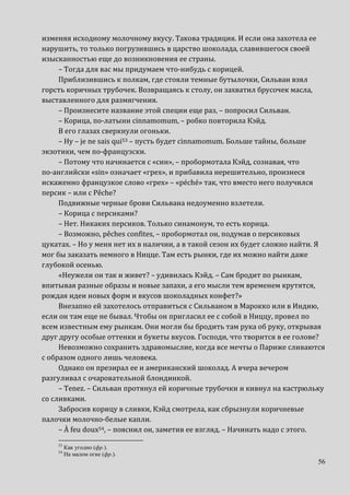 56
изменяя исходному молочному вкусу. Такова традиция. И если она захотела ее
нарушить, то только погрузившись в царство шоколада, славившегося своей
изысканностью еще до возникновения ее страны.
– Тогда для вас мы придумаем что-нибудь с корицей.
Приблизившись к полкам, где стояли темные бутылочки, Сильван взял
горсть коричных трубочек. Возвращаясь к столу, он захватил брусочек масла,
выставленного для размягчения.
– Произнесите название этой специи еще раз, – попросил Сильван.
– Корица, по-латыни cinnamomum, – робко повторила Кэйд.
В его глазах сверкнули огоньки.
– Ну – je ne sais qui53 – пусть будет cinnamomum. Больше тайны, больше
экзотики, чем по-французски.
– Потому что начинается с «син», – пробормотала Кэйд, сознавая, что
по-английски «sin» означает «грех», и прибавила нерешительно, произнеся
искаженно французкое слово «грех» – «péché» так, что вместо него получился
персик – или с Pêche?
Подвижные черные брови Сильвана недоуменно взлетели.
– Корица с персиками?
– Нет. Никаких персиков. Только синамонум, то есть корица.
– Возможно, pêches confites, – пробормотал он, подумав о персиковых
цукатах. – Но у меня нет их в наличии, а в такой сезон их будет сложно найти. Я
мог бы заказать немного в Ницце. Там есть рынки, где их можно найти даже
глубокой осенью.
«Неужели он так и живет? – удивилась Кэйд. – Сам бродит по рынкам,
впитывая разные образы и новые запахи, а его мысли тем временем крутятся,
рождая идеи новых форм и вкусов шоколадных конфет?»
Внезапно ей захотелось отправиться с Сильваном в Марокко или в Индию,
если он там еще не бывал. Чтобы он пригласил ее с собой в Ниццу, провел по
всем известным ему рынкам. Они могли бы бродить там рука об руку, открывая
друг другу особые оттенки и букеты вкусов. Господи, что творится в ее голове?
Невозможно сохранить здравомыслие, когда все мечты о Париже сливаются
с образом одного лишь человека.
Однако он презирал ее и американский шоколад. А вчера вечером
разгуливал с очаровательной блондинкой.
– Tenez. – Сильван протянул ей коричные трубочки и кивнул на кастрюльку
со сливками.
Забросив корицу в сливки, Кэйд смотрела, как сбрызнули коричневые
палочки молочно-белые капли.
– À feu doux54, – пояснил он, заметив ее взгляд. – Начинать надо с этого.
53
Как угодно (фр.).
54
На малом огне (фр.).
 