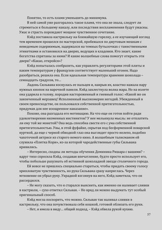 57
Понятно, то есть пламя уменьшить до минимума.
В ней самой уже разгоралось такое пламя, что она не знала, следует ли
стремиться к большему накалу, или последствия воспламенения будут ужасны.
Ужас и страсть порождают мощное чувственное сочетание.
Кэйд поставила кастрюльку на ближайшую горелку, а ее изучающий взгляд
тем временем прошелся по мастерской, пробежался по джутовым мешкам с
неведомым содержимым, задержался на темных бутылочках с таинственными
этикетками и остановился на дверях, ведущих в кладовки. Кто знает, какие
богатства спрятаны за ними? И какие волшебные слова помогут открыть эти
двери? «Какао, откройся»?
Кэйд попыталась сообразить, как управлять регуляторами этой плиты и
каким температурам у французов соответствует маленький огонек. Надо
разобраться, решила она. Если идеальная температура хранения шоколада –
семнадцать градусов, то…
Ладонь Сильвана коснулась ее пальцев и, накрыв их, властно нажала пару
нужных кнопок на варочной панели. Кэйд захлестнула волна жара. Но на излете
она ударила в голову, породив настороженный и гневный голос: «Какой же он
законченный мерзавец! Исполненный высокомерия негодяй. Убежденный в
своем превосходстве, он пользовался собственной притягательностью,
придумав для нее изощренное наказание».
Похоже, она разгадала его мотивацию. На что еще он готов пойти ради
удовлетворения низменных инстинктов? У нее мелькнула мысль: не отплатить
ли ему той же монетой? Она ведь способна свести его с ума собственной
притягательностью. Увы, в этой фуфайке, скрытая под бесформенной поварской
курткой, да еще с черной обводкой глаз она выглядит просто нелепо, подобно
чахоточной актрисе из старого немого кино. А волшебным талисманом ей
служила «Плитка Кори», из-за которой чародейственные губы Сильвана
кривились.
– Интересно, сходны ли методы обучения Доминика Ришара с вашими? –
вдруг тихо спросила Кэйд, создавая впечатление, будто просто использует его,
чтобы побольше разузнать об истинной шоколадной звезде столичного города.
Ей вовсе не пришлось специально стараться, чтобы придать своему голосу
хрипловатую чувственность, но рука Сильвана сразу напряглась. Через
мгновение он убрал руку. Украдкой взглянув на него, Кэйд заметила, что он
рассердился.
– Не могу сказать, что я старался выяснить, как именно он наливает сливки
в кастрюли, – сухо ответил Сильван. – Но вряд ли можно выдумать тут особый
оригинальный способ.
Кэйд могла поспорить, что можно. Сильван так наливал сливки в
кастрюльку, что она почувствовала себя кошкой, готовой облизать его руки.
– Нет, я имела в виду… общий подход, – Кэйд обвела рукой кухню.
 