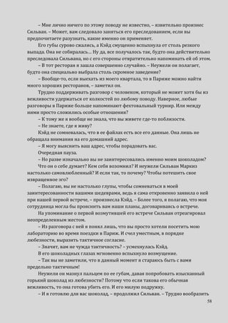58
– Мне лично ничего по этому поводу не известно, – язвительно произнес
Сильван. – Может, вам следовало заняться его преследованием, если вы
предпочитаете разузнать, какие именно он применяет.
Его губы сурово сжались, а Кэйд смущенно вспыхнула от столь резкого
выпада. Она не собиралась… Ну да, все получалось так, будто она действительно
преследовала Сильвана, но с его стороны отвратительно напоминать ей об этом.
– В тот ресторан я зашла совершенно случайно. – Неужели он полагает,
будто она специально выбрала столь скромное заведение?
– Вообще-то, если выехать из моего квартала, то в Париже можно найти
много хороших ресторанов, – заметил он.
Трудно поддерживать разговор с человеком, который не может хотя бы из
вежливости удержаться от колкостей по любому поводу. Наверное, любые
разговоры в Париже больше напоминают фехтовальный турнир. Или между
ними просто сложились особые отношения?
– К тому же я вообще не знала, что вы живете где-то поблизости.
– Не знаете, где я живу?
Кэйд не сомневалась, что в ее файлах есть все его данные. Она лишь не
обращала внимания на его домашний адрес.
– Я могу выяснить ваш адрес, чтобы порадовать вас.
Очередная пауза.
– Но разве изначально вы не заинтересовались именно моим шоколадом?
Что он о себе думает? Кем себя возомнил? И неужели Сильван Маркиз
настолько самовлюбленный? И если так, то почему? Чтобы потешить свое
извращенное эго?
– Полагаю, вы не настолько глупы, чтобы сомневаться в моей
заинтересованности вашими шедеврами, ведь я сама откровенно заявила о ней
при нашей первой встрече, – произнесла Кэйд. – Более того, я полагаю, что моя
сотрудница могла бы прояснить вам наши планы, договариваясь о встрече.
На упоминание о первой возмутившей его встрече Сильван отреагировал
неопределенным жестом.
– Из разговора с ней я понял лишь, что вы просто хотели посетить мою
лабораторию во время поездки в Париж. И счел уместным, в порядке
любезности, выразить тактичное согласие.
– Значит, вам не чужда тактичность? – усмехнулась Кэйд.
В его шоколадных глазах мгновенно вспыхнуло возмущение.
– Так вы не заметили, что в данный момент я стараюсь быть с вами
предельно тактичным!
Неужели он мазнул пальцем по ее губам, давая попробовать изысканный
горький шоколад из любезности? Потому что если такова его обычная
вежливость, то она готова убить его. И его милую подружку.
– И я готовлю для вас шоколад, – продолжил Сильван. – Трудно вообразить
 