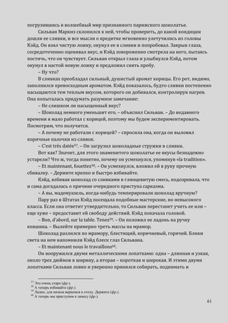 61
погрузившись в волшебный мир признанного парижского шоколатье.
Сильван Маркиз склонился к ней, чтобы проверить, до какой кондиции
дошли ее сливки, и все мысли о кредитке мгновенно улетучились из головы
Кэйд. Он взял чистую ложку, окунул ее в сливки и попробовал. Закрыв глаза,
сосредоточенно оценивал вкус, и Кэйд зовороженно смотрела на него, пытаясь
постичь, что он чувствует. Сильван открыл глаза и улыбнулся Кэйд, потом
окунул в настой новую ложку и предложил снять пробу.
– Ну что?
В сливках преобладал сильный, душистый аромат корицы. Его рот, видимо,
заполнился превосходным ароматом. Кэйд показалось, будто сливки постепенно
насыщаются тем теплым вкусом, которого он добивался, контролируя нагрев.
Она попыталась придумать разумное замечание:
– Не слишком ли насыщенный вкус?
– Шоколад немного уменьшит его, – объяснил Сильван. – До недавнего
времени я мало работал с корицей, поэтому мы будем экспериментировать.
Посмотрим, что получится.
– А почему не работали с корицей? – спросила она, когда он выловил
коричные палочки из сливок.
– C’est très datée57. – Он загрузил шоколадные стружки в сливки.
Вот как? Значит, для этого знаменитого шоколатье ее вкусы безнадежно
устарели? Что ж, тогда понятно, почему он усмехнулся, упомянув «la tradition».
– Et maintenant, fouettez58. – Он усмехнулся, вложил ей в руку прочную
сбивалку. – Держите крепко и быстро взбивайте.
Кэйд, взбивая шоколад со сливками в глянцевитую смесь, подозревала, что
и сама догадалась о причине очередного приступа сарказма.
– А вы, мадемуазель, когда-нибудь темперировали шоколад вручную?
Пару раз в Штатах Кэйд посещала подобные мастерские, но невысокого
класса. Если она ответит утвердительно, то Сильван перестанет учить ее или –
еще хуже – предоставит ей свободу действий. Кэйд покачала головой.
– Bon, d’abord, sur la table. Tenez59. – Он положил ее ладонь на ручку
ковшика. – Вылейте примерно треть массы на мрамор.
Шоколад разлился по мрамору, блестящий, коричневый, горячий. Блики
света на нем напомнили Кэйд блеск глаз Сильвана.
– Et maintenant nous le travaillons60.
Он вооружился двумя металлическими лопатками: одна – длинная и узкая,
около трех дюймов в ширину, а вторая – короткая и широкая. И этими двумя
лопатками Сильван ловко и уверенно принялся собирать, поднимать и
57
Это очень старо (фр.).
58
А теперь взбивайте (фр.).
59
Ладно, для начала вернемся к столу. Держите (фр.).
60
А теперь мы приступим к замесу (фр.).
 