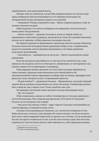 62
перемешивать слои шоколадной массы.
Именно этим он занимался, когда Кэйд впервые увидела его. И она тогда
сразу вообразила себя растекающимся по его мрамору шоколадом. Ее
зачарованный взгляд неотрывно следил за его руками.
– Понимаете? Теперь попробуйте сами. – Вновь соприкоснувшись с ней, он
вложил лопатки в ее руки.
Кэйд подумала, что сносно копировала его движения, хотя получалось
менее ловко. Он рассмеялся.
– Encore une fois61, – произнес Сильван и, встав за спиной, обнял ее,
прижавшись к ней своим здоровым, мускулистым телом. Его дыхание шевелило
волосы на ее макушке, и Кэйд лишилась последних мыслей.
Он обхватил руками ее вцепившиеся в рукоятки лопаток пальцы. Поначалу
Сильван попытался непосредственно руководить Кэйд, и она с напряжением
ждала его указаний, хотя ее реакция запаздывала, и их общие движения
получались неуклюжими.
– Расслабьтесь, – пробормотал он ей на ухо. – Просто подчиняйтесь моим
движениям.
Если бы ей удалось расслабиться, то она могла бы лишиться сил, и ему
пришлось бы на руках унести ее. Или просто, избавившись от посторонних глаз,
уложить прямо тут на мраморную столешницу.
Кэйд ощущала нежное давление его тела. Руки Сильвана обнимали ее,
такие сильные, идеально подготовленные для тонкой работы. На
противоположной стороне мраморного острова одна из японок, прищурив свои
раскосые глаза, смотрела на нее с откровенной завистью.
– Et puis touchez62, – прошептал Сильван. – Прикоснитесь тыльной стороной
ладони. Вы не должны почувствовать ни тепла, ни холода. Температура должна
быть такой же, как у вашего тела. Точно такой же, как у вас.
Он придавил костяшкой своего розового пальца шоколадную массу.
– Ну, что скажете?
Кэйд сомневалась, хороша ли сейчас температура ее тела для сравнения с
теплотой шоколада. Она слишком разгорячилась. В отличие от Сильвана?
Остался ли он холодным, как огурец?
– Как долго вы учились этому? – вдруг спросил Сильвана затесавшийся на
занятие француз, стоявший в конце стола.
Сильван слегка развернулся. Казалось, он с легкостью оторвался от нее.
Кэйд захотелось остаться с ним наедине. Не только потому, что ей не хотелось
быть всего лишь очередной туристкой из группы, но и потому, что не позволила
бы ему так просто оторваться от нее, если бы они остались одни. Она могла бы
взорваться в том или ином смысле, либо завоевав его, либо опрокинув ковшик
61
Попробуем еще разок (фр.).
62
И затем голыми руками (фр.).
 