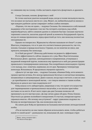 63
со сливками ему на голову, чтобы заставить перестать флиртовать и дразнить
ее.
А ведь Сильван, похоже, флиртовал с ней!
Ее точно окатили ушатом холодной воды, когда в голове мелькнула мысль,
что он вовсе не пытался свести ее с ума. Может, он любвеобильный по жизни и
при каждом удобном случае совращает любых слабых женщин.
«Хорошо, что мы не одни», – подумал Сильван. Он сомневался в собственной
выдержке и без посторонних глаз мог бы потерять контроль над собой,
перевозбудиться, зайти слишком далеко и слишком быстро. Сильван научился
терпению в юности, заплатив дорогой ценой за моменты безудержной страсти,
когда его жажда проявлялась перед красоткой до того, как шоколад полностью
околдовывал ее.
Однако он повзрослел. Журналисты обычно называли его beau63, и сама
Шанталь утверждала, что в те дни это соответствовало реальности, так что,
похоже, Сильван и правда волочился. Странно, но он понятия не имел, как
привлечь женщину без шоколада.
Ce n’était pas grave64. Шоколад действовал на редкость эффективно.
И его эффективность сейчас сводила его с ума. Мисс Властительница
Всесильных Денег, хрупкая, самонадеянная и напряженная, утонувшая в
выданной поварской куртке, позволила ему прижаться к ней для демонстрации
правильного темперирования шоколада. Она попробовала шоколадную стружку
с его пальца, ела с ложечки, кормилась из его рук. Проверяла температуру
шоколада. Вспыхивала. И продолжала смущенно краснеть.
«Деньги тут ни при чем», – подумал Сильван, обнимая Кэйд, хотя немного
грешил против истины. Его всегда привлекали богатые и элегантные женщины,
независимые и самоуверенные. Даже в школе, когда еще и мечтать о них не смел
– до приобщения к шоколадной магии, – его тянуло именно к таким особам.
Неужели ее деньги все-таки подкупили его?
Кэйд вошла в его лабораторию, уверенная в том, что купит его искусство
для тиражирования в промышленных масштабах, и он вполне пристойно
поставил ее на место. И вот всего через два дня Сильван позволил ей
проникнуть на его мастер-класс. Да еще лично давал ей урок. Очень близко.
Опустился до уровня полнейшего вожделения. К счастью, поварская куртка
скрывала многое. «Но почему она уступила? – вдруг удивленно подумал он. –
Почему не воспротивилась? Да, она позволила ему все».
На самом деле Кэйд не произвела на Сильвана впечатление легкодоступной
особы.
«Уж не пытается ли она таким образом использовать меня, чтобы добиться
какой-то своей цели? – размышлял он, показывая ей, как с помощью струн
63
Франт, денди, волокита (фр.).
64
Это была не беда (фр.).
 