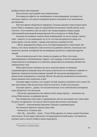 65
разбросанные ими игрушки.
Ему хотелось настоящей счастливой жизни.
И он вряд ли обретет ее, влюбившись в миллиардершу, которая и не
пыталась скрыть, что просто намерена купить Сильвана и его жизненные
достижения.
Настало время обеденного перерыва. Сильван вдохнул напоследок запах
волос Кэйд и совершил один из труднейших поступков в своей жизни, если
считать с того момента, как он много лет назад впервые открыл дверь
собственной шоколадной кондитерской. Он отступился от Кэйд Кори.
Сильван не понимал толком своих побуждений: то ли он спасает самого
себя – идиота, то ли наказывает ее за то, что она интересуется лишь его
шоколадом, а не им самим – однако ему удалось улыбнуться ей.
– Mersi, мадемуазель Кори, за то, что присоединились к нам утром. Но,
боюсь, я не смогу позволить вам остаться на дневное занятие, поскольку оно
включает детали, которыми мы не намерены делиться с широким кругом
людей.
Она взглянула на него так, словно он ударил ее. Или, того хуже,
притворившись соблазненным, сорвал с нее одежду, а потом самодовольно
ухмыльнулся и, развернув ее к публике, представил на осмеяние множества
любопытных глаз.
Кэйд пристально смотрела на него, излучая какую-то мощную,
поднимающуюся изнутри силу. Его пульс участился, он готовился к какому-то
бурному сокрушительному взрыву эмоций. Но она резко развернулась и
решительно направилась к выходу. Молча. Не дав ему возможности выяснить,
какая мощная сила скопилась в ней.
Сильван вдруг осознал, что следует за ней, надеясь услышать хоть слово. Он
уже чувствовал себя несчастным. Ему не хотелось, чтобы она уходила.
Сильван просто… думал, что исключительно в его собственных интересах
надо убедиться, что она ушла.
– Полагаю, мадемуазель, вы забыли снять нашу куртку, – напомнил он,
когда Кэйд взялась за дверную ручку.
Она покраснела еще гуще и сдерживалась уже из последних сил, сжав зубы.
Ее руки так дрожали, что она не смогла сразу расстегнуть пуговицы.
– Tenez66, – взволнованно произнес Сильван, поднимая руки.
Он оказался идиотом. Сделал хуже себе.
– Позвольте, я помогу вам.
– Нет. Не… трогайте… меня. – Голос Кэйд дрожал от гнева, и руки Сильвана
опустились. В нем вдруг проснулся четырнадцатилетний юнец, с которым не
желают иметь ничего общего юные недотроги.
66
Успокойтесь, подождите (фр.).
 