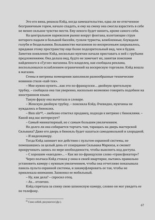 67
Это его вина, решила Кэйд, когда замешательство, едва ли не отягченное
безграничным горем, начало спадать, и ему на смену она смогла взрастить в себе
не менее сильное чувство мести. Ему некого будет винить, кроме самого себя.
На центральном парижском рынке вокруг фонтана, взлетающие струи
которого падали в большой бассейн, гуляли туристы, влюбленные, блуждали
голуби и бездельники. Большинство магазинов по воскресеньям закрывалось,
придавая этому пространству еще более подозрительный вид, чем в будни.
Заметив появление Кэйд, несколько мужчин начали приставать к ней с грубыми
предложениями. Она делала вид, будто не замечает их, занятая поисками
найденного в «Гугле» магазина. Его владелец, как сообщала реклама,
воспользовался ослаблением ограничений на воскресную торговлю. Кэйд вошла
в магазин.
Стены и витрины помещения заполняли разнообразные технические
новинки стиля «хай-тек».
– Мне нужно купить…как это по-французски… двойную зрительную
трубку, – сообщила она так уверенно, насколько возможно говорить подобное на
иностранном языке.
Такую фразу она вычитала в словаре.
– Женскую двойную трубку, – пояснила Кэйд. Очевидно, мужчины не
нуждались в биноклях.
– Bien sûr68, – любезно ответил продавец, подходя к витрине с биноклями. –
Какой вид вас интересует?
– Самый миниатюрный, но с самым большим увеличением.
Но долго ли она собирается торчать там, таращась на дверь мастерской
Сильвана? Даже его дверь в бинокль будет казаться самодовольной и злорадной.
– И видеокамеру.
Тогда Кэйд запишет все действия с пультом охранной системы, не
помешавшись за целый день от созерцания Сильвана Маркиза, и сможет
прокручивать запись по мере необходимости, чтобы выяснить код доступа.
– С хорошим «наездом»… – Как же по-французски слово «трансфокатор»?
Через полчаса Кэйд стояла у окна в своей квартирке, пытаясь правильно
установить камеру с нужным увеличением, чтобы она отчетливо показывала
панель пульта охранной системы, и закамуфлировать ее так, чтобы не
привлекала внимания. Зазвонил ее мобильный.
– Ну, как дела? – спросил отец.
– Ах… отлично.
Кэйд спрятала за спину свою шпионскую камеру, словно он мог увидеть ее
по телефону.
68
Само собой, разумеется (фр.).
 