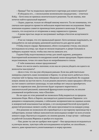 68
– Правда? Так ты подыскала приличного партнера для нового проекта?
– Я обсудила его… с несколькими возможными кандидатами, – ответила
Кэйд. – Хотя пока не приняла окончательного решения. Ты же знаешь, мне
хочется найти идеальный вариант.
– Ладно, дорогая, только не обещай никому многого. Ты же понимаешь, что
сначала нам придется провести небольшое маркетинговое исследование. Наша
компания издавна славится производством дешевого шоколада. И трудно
сказать, что получится от вторжения в нишу парижского гурмана.
– А разве простые люди не заслуживают выбора в богатом ассортименте
гурмана?
– Я же не говорю, что это провальный проект. Хотя начинаю подумывать, не
понадобятся ли нам резервы денежной наличности для других целей.
У Кэйд екнуло сердце. Прижавшись лбом к холодному стеклу, она уныло
поглядывала на улицу, где люди не желали подходить к двери Сильвана и
набирать кодовое число, чтобы она смогла записать его.
Годами Кэйд подготавливала почву для своей задумки, дожидаясь
благоприятной возможности внедрения новой линии продукции. Париж казался
недостижимым, точно это окно было из непробиваемого стекла.
– У тебя появились новые предложения?
Какое это могло иметь значение, если она не сумела убедить ни одного из
шоколатье выслушать?
– Дело в том, что мы уже обсуждали раньше. Если мы действительно
намерены упрочить наше положение в Европе, то лучше всего добиться этого,
откупив чей-то бренд типа компании «Валрона» или ей подобной. Не создавая
новую линию на пустом месте. А если решим увеличить наши продажи в Штатах
за счет нового элитного шоколада, то нам вообще нет смысла приобретать
какое-то парижское имя. Достаточно будет хорошего маркетинга с
завлекательной рекламой, навеянной французским колоритом, но вполне
узнаваемой потребителем, типа «Chocolat».
Но ни одно из этих решений не позволяло Кэйд вырваться за пределы
компании Кори. Жить в Европе, наслаждаться удивительным Парижем с его
дождями и мощеными улицами, с собачьими экскрементами на садовых аллеях
и невероятной изысканностью витрин, с его волнующей богатой культурой и
душистой роскошью свежего хлеба, чей запах просачивается на каждую улицу.
Эти решения не позволяли ей и приобщиться к кустарному производству в
лаборатории, познав тайные наполнители шоколадных конфет из всех уголков
земного шара. Научиться создавать их своими руками. А еще лучше – наблюдая
за работой Сильвана Маркиза и пробуя его изделия.
– Пап, разве ты сам не одобрил мою идею? – Она продолжала вглядываться
в уличную жизнь, чувствуя себя изголодавшимся ястребом, не способным…
никого, даже крошечного улепетывающего в норку кролика.
 