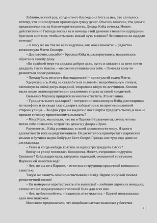 71
Забавно, всякий раз, когда кто-то благодарил Бога за нее, это случалось
потому, что они получали приличную сумму денег. Обычно, конечно, эти деньги
предназначались на благотворительность. Досада Кэйд исчезла. Может,
действительно Господь послал ее в помощь этой дамочке в нелепом пурпурном
брючном костюме, чтобы отыскать новый путь в жизни? Не слишком ли щедрая
помощь?
– К тому же вы так же великодушны, как мои алименты! – радостно
воскликнула Мэгги Сондерс.
– Достаточно, спасибо! – бросила Кэйд и, развернувшись, направилась
обратно к своему дому.
«По крайней мере ты сделала доброе дело, пусть и заплатив за него почти
двадцать тысяч баксов, – мысленно утешила она себя. – Помогла кому-то
развеяться после развода».
– Пожалуйста, не стоит благодарности! – крикнула ей вслед Мэгги.
Удержавшись, Кэйд не стала биться головой о непробиваемую стену и,
захлопнув за собой дверь парадной, похромала вверх по лестницам. Колени
ныли после головокружительно слаломного спуска за своей кредиткой.
Сильвану Маркизу придется за многое ответить. Это его вина.
– Тридцать тысяч долларов? – потрясенно воскликнула Кэйд, разговаривая
по телефону и не сводя глаз с двери в лабораторию на противоположной
стороне улицы. – За одно утро вы выдали с моей карты тридцать тысяч, и вам не
пришло в голову приостановить выплаты?
– Мисс Кори, мы узнали, что вы в Париже! И разумеется, сочли, что вы
могли себе позволить потратить деньги у Диора и Эрме.
Разумеется… Кэйд усомнилась в своей адекватности миру. И даже в
адекватности всех ее родственников. Ей расхотелось приобретать парижские
изыски в бутиках на рю Фобур де Сент-Оноре. Правда, она туда еще даже не
заглядывала.
– Разве я когда-нибудь тратила за одно утро тридцать тысяч?
Внизу на улице появилась блондинка. Может, вчерашняя подружка
Сильвана? Кэйд вздрогнула, загораясь надеждой, смешанной со страхом.
Неужели ей известен код?
– Нет, но вы же в Париже, – ответила сотрудница кредитной компании с
завистью.
Такую же зависть обычно испытывала и Кэйд. Париж, мировой символ
романтичной жизни!
– Вы намерены опротестовать эти выплаты? – любезно спросила женщина,
словно это не подразумевало головной боли для всех них.
– Нет, не беспокойтесь, – вздохнув, ответила она. – Картой пользовалась
одна моя знакомая.
Молчание предполагало, что подобные наглые знакомые у богатых
 