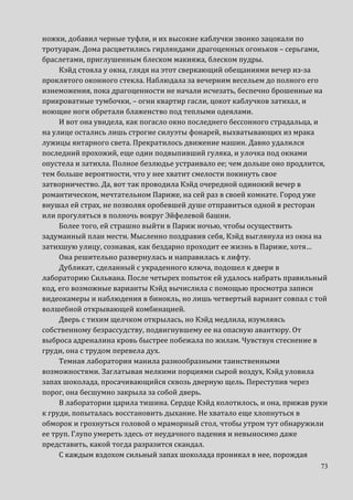 73
ножки, добавил черные туфли, и их высокие каблучки звонко зацокали по
тротуарам. Дома расцветились гирляндами драгоценных огоньков – серьгами,
браслетами, приглушенным блеском макияжа, блеском пудры.
Кэйд стояла у окна, глядя на этот сверкающий обещаниями вечер из-за
проклятого оконного стекла. Наблюдала за вечерним весельем до полного его
изнеможения, пока драгоценности не начали исчезать, беспечно брошенные на
прикроватные тумбочки, – огни квартир гасли, цокот каблучков затихал, и
ноющие ноги обретали блаженство под теплыми одеялами.
И вот она увидела, как погасло окно последнего бессонного страдальца, и
на улице остались лишь строгие силуэты фонарей, выхватывающих из мрака
лужицы янтарного света. Прекратилось движение машин. Давно удалился
последний прохожий, еще один подвыпивший гуляка, и улочка под окнами
опустела и затихла. Полное безлюдье устраивало ее; чем дольше оно продлится,
тем больше вероятности, что у нее хватит смелости покинуть свое
затворничество. Да, вот так проводила Кэйд очередной одинокий вечер в
романтическом, мечтательном Париже, на сей раз в своей комнате. Город уже
внушал ей страх, не позволяя оробевшей душе отправиться одной в ресторан
или прогуляться в полночь вокруг Эйфелевой башни.
Более того, ей страшно выйти в Париж ночью, чтобы осуществить
задуманный план мести. Мысленно поздравив себя, Кэйд выглянула из окна на
затихшую улицу, сознавая, как бездарно проходит ее жизнь в Париже, хотя…
Она решительно развернулась и направилась к лифту.
Дубликат, сделанный с украденного ключа, подошел к двери в
лабораторию Сильвана. После четырех попыток ей удалось набрать правильный
код, его возможные варианты Кэйд вычислила с помощью просмотра записи
видеокамеры и наблюдения в бинокль, но лишь четвертый вариант совпал с той
волшебной открывающей комбинацией.
Дверь с тихим щелчком открылась, но Кэйд медлила, изумляясь
собственному безрассудству, подвигнувшему ее на опасную авантюру. От
выброса адреналина кровь быстрее побежала по жилам. Чувствуя стеснение в
груди, она с трудом перевела дух.
Темная лаборатория манила разнообразными таинственными
возможностями. Заглатывая мелкими порциями сырой воздух, Кэйд уловила
запах шоколада, просачивающийся сквозь дверную щель. Переступив через
порог, она бесшумно закрыла за собой дверь.
В лаборатории царила тишина. Сердце Кэйд колотилось, и она, прижав руки
к груди, попыталась восстановить дыхание. Не хватало еще хлопнуться в
обморок и грохнуться головой о мраморный стол, чтобы утром тут обнаружили
ее труп. Глупо умереть здесь от неудачного падения и невыносимо даже
представить, какой тогда разразится скандал.
С каждым вздохом сильный запах шоколада проникал в нее, порождая
 