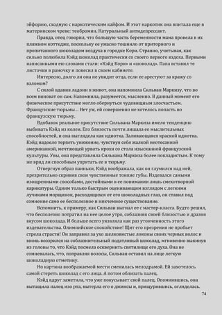 74
эйфорию, сходную с наркотическим кайфом. И этот наркотик она впитала еще в
материнском чреве: теобромин. Натуральный антидепрессант.
Правда, отец говорил, что большую часть беременности мама провела в их
пляжном коттедже, поскольку ее ужасно тошнило от приторного и
пропитанного шоколадом воздуха в городке Кори. Странно, учитывая, как
сильно полюбила Кэйд шоколад практически со своего первого вздоха. Первыми
написанными ею словами стали: «Кэйд Кори» и «шоколад». Папа вставил те
листочки в рамочку и повесил в своем кабинете.
Интересно, долго ли она не увидит отца, если ее арестуют за кражу со
взломом?
С силой вдавив ладони в живот, она напомнила Сильван Маркизу, что во
всем виноват он сам. Напомнила, разумеется, мысленно. В данный момент его
физическое присутствие могло обернуться чудовищным злосчастьем.
Французские тюрьмы… Нет уж, ей совершенно не хотелось попасть во
французскую тюрьму.
Вдобавок реальное присутствие Сильвана Маркиза имело тенденцию
выбивать Кэйд из колеи. Его близость почти лишала ее мыслительных
способностей, и она выглядела как идиотка. Заливающаяся краской идиотка.
Кэйд надоело терпеть унижение, чувствуя себя жалкой неотесанной
американкой, мечтающей урвать крохи со стола изысканной французской
культуры. Увы, она представляла Сильвана Маркиза более покладистым. К тому
же вряд ли способным упрятать ее в тюрьму.
Отвергнув образ паиньки, Кэйд воображала, как он глумился над ней,
презрительно скривив свои чувственные тонкие губы. Издевался самыми
изощренными способами, достойными в ее понимании лишь смехотворной
карикатуры. Одним только быстрым оценивающим взглядом с легкими
лучиками морщинок, расходящихся от его шоколадных глаз, он ставил под
сомнение само ее бесполезное и никчемное существование.
Вспомнить, к примеру, как Сильван выгнал ее с мастер-класса. Будто решил,
что бесполезно потратил на нее целое утро, соблазняя своей близостью и дразня
вкусом шоколада. И больше всего уязвляла как раз утонченность этого
издевательства. Олимпийское спокойствие! Щит его презрения не пробьет
стрела страсти! Он заправил за ухо шелковистые локоны своих черных волос и
вновь воззрился на соблазнительный податливый шоколад, мгновенно выкинув
из головы то, что Кэйд посмела осквернить святилище его духа. Она не
сомневалась, что, поправляя волосы, Сильван оставил на лице легкую
шоколадную отметину.
Но картина воображаемой мести сменилась мелодрамой. Ей захотелось
самой стереть шоколад с его лица. А потом облизать палец.
Кэйд вдруг заметила, что уже покусывает свой палец. Опомнившись, она
вытащила палец изо рта, вытерла его о джинсы и, прищурившись, огляделась.
 