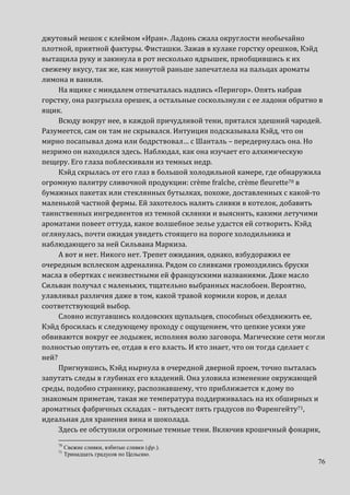 76
джутовый мешок с клеймом «Иран». Ладонь сжала округлости необычайно
плотной, приятной фактуры. Фисташки. Зажав в кулаке горстку орешков, Кэйд
вытащила руку и закинула в рот несколько ядрышек, приобщившись к их
свежему вкусу, так же, как минутой раньше запечатлела на пальцах ароматы
лимона и ванили.
На ящике с миндалем отпечаталась надпись «Перигор». Опять набрав
горстку, она разгрызла орешек, а остальные соскользнули с ее ладони обратно в
ящик.
Всюду вокруг нее, в каждой причудливой тени, прятался здешний чародей.
Разумеется, сам он там не скрывался. Интуиция подсказывала Кэйд, что он
мирно посапывал дома или бодрствовал… с Шанталь – передернулась она. Но
незримо он находился здесь. Наблюдал, как она изучает его алхимическую
пещеру. Его глаза поблескивали из темных недр.
Кэйд скрылась от его глаз в большой холодильной камере, где обнаружила
огромную палитру сливочной продукции: crème fraîche, crème fleurette70 в
бумажных пакетах или стеклянных бутылках, похоже, доставленных с какой-то
маленькой частной фермы. Ей захотелось налить сливки в котелок, добавить
таинственных ингредиентов из темной склянки и выяснить, какими летучими
ароматами повеет оттуда, какое волшебное зелье удастся ей сотворить. Кэйд
оглянулась, почти ожидая увидеть стоящего на пороге холодильника и
наблюдающего за ней Сильвана Маркиза.
А вот и нет. Никого нет. Трепет ожидания, однако, взбудоражил ее
очередным всплеском адреналина. Рядом со сливками громоздились бруски
масла в обертках с неизвестными ей французскими названиями. Даже масло
Сильван получал с маленьких, тщательно выбранных маслобоен. Вероятно,
улавливал различия даже в том, какой травой кормили коров, и делал
соответствующий выбор.
Словно испугавшись колдовских щупальцев, способных обездвижить ее,
Кэйд бросилась к следующему проходу с ощущением, что цепкие усики уже
обвиваются вокруг ее лодыжек, исполняя волю заговора. Магические сети могли
полностью опутать ее, отдав в его власть. И кто знает, что он тогда сделает с
ней?
Пригнувшись, Кэйд нырнула в очередной дверной проем, точно пыталась
запутать следы в глубинах его владений. Она уловила изменение окружающей
среды, подобно страннику, распознавшему, что приближается к дому по
знакомым приметам, такая же температура поддерживалась на их обширных и
ароматных фабричных складах – пятьдесят пять градусов по Фаренгейту71,
идеальная для хранения вина и шоколада.
Здесь ее обступили огромные темные тени. Включив крошечный фонарик,
70
Свежие сливки, взбитые сливки (фр.).
71
Тринадцать градусов по Цельсию.
 