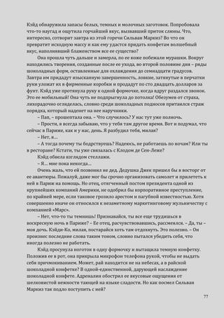 77
Кэйд обнаружила запасы белых, темных и молочных заготовок. Попробовала
что-то наугад и ощутила горчайший вкус, вызвавший приток слюны. Что,
интересно, сотворит завтра из этой горечи Сильван Маркиз? Во что он
превратит исходную массу и как ему удастся придать конфетам волшебный
вкус, наполнявший блаженством все ее существо?
Она прошла чуть дальше и замерла, по ее коже побежали мурашки. Вокруг
находились творения, созданные после ее ухода, во второй половине дня – ряды
шоколадных форм, оставленные для охлаждения до семнадцати градусов.
Завтра им придадут изысканную завершенность, ловкие, затянутые в перчатки
руки уложат их в фирменные коробки и продадут по сто двадцать долларов за
фунт. Кэйд уже протянула руку к одной формочке, когда вдруг раздался звонок.
Это ее мобильный! Она чуть не подпрыгнула до потолка! Обезумев от страха,
лихорадочно огляделась, словно среди шоколадных подносов притаился страж
порядка, который наденет на нее наручники.
– Пап, – прошептала она. – Что случилось? У нас тут уже полночь.
– Прости, я всегда забываю, что у тебя там другое время. Вот и подумал, что
сейчас в Париже, как и у нас, день. Я разбудил тебя, милая?
– Нет, я…
– А тогда почему ты бодрствуешь? Надеюсь, не работаешь по ночам? Или ты
в ресторане? Кстати, ты уже связалась с Клодом де Сен-Леже?
Кэйд обвела взглядом стеллажи.
– Я… мне пока некогда…
Очень жаль, что ей позвонил не дед. Дедушка Джек пришел бы в восторг от
ее авантюры. Пожалуй, даже мог бы срочно организовать самолет и прилететь к
ней в Париж на помощь. Но отец, отягченный постом президента одной из
крупнейших компаний Америки, не одобрил бы корпоративное преступление,
по крайней мере, если таковое грозило арестом и пагубной известностью. Хотя
совершенно иначе он относился к незаметному маркетинговому жульничеству с
компанией «Марс».
– Нет, что-то ты темнишь! Признавайся, ты все еще трудишься в
воскресную ночь в Париже? – Ее отец, расчувствовавшись, рассмеялся. – Да, ты –
моя дочь. Кэйди-Ко, милая, постарайся хоть там отдохнуть. Это полезно. – Он
произнес последние слова таким тоном, словно пытался убедить себя, что
иногда полезно не работать.
Кэйд просунула ноготок в одну формочку и вытащила темную конфетку.
Положив ее в рот, она прикрыла микрофон телефона рукой, чтобы не выдать
себя причмокиванием. Может, рай находится не на небесах, а в райской
шоколадной конфетке? В одной-единственной, дарующей наслаждение
шоколадной конфете. Адреналин обострил ее вкусовые ощущения от
шелковистой нежности тающей на языке сладости. Но как посмел Сильван
Маркиз так подло поступить с ней?
 