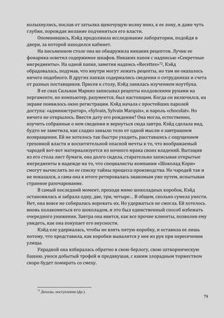 79
колыхнулись, послав от затылка щекочущую волну вниз, к ее лону, и даже чуть
глубже, порождая желание подчиниться его власти.
Опомнившись, Кэйд продолжила исследование лаборатории, подойдя в
двери, за которой находился кабинет.
На письменном столе она не обнаружила никаких рецептов. Лучик ее
фонарика осветил содержимое шкафов. Никаких папок с надписью «Секретные
ингредиенты». На одной папке, заметив надпись «Recettes»72, Кэйд
обрадовалась, подумав, что внутри могут лежать рецепты, но там не оказалось
ничего подобного. В других папках содержались сведения о сотрудниках и счета
от разных поставщиков. Присев к столу, Кэйд занялась изучением ноутбука.
В ее снах Сильван Маркиз записывал рецепты колдовскими рунами на
пергаменте, но компьютер, разумеется, был настоящим. Когда он включился, на
экране появилось окно регистрации. Кэйд начала с простейших паролей
доступа: «администратор», «Sylvain, Sylvain Marquis», и пароль «chocolat». Но
ничего не открылось. Ввести дату его рождения? Она могла, естественно,
изучить собранные о нем сведения и вернуться сюда завтра. Кэйд сделала вид,
будто не заметила, как сладко заныло тело от одной мысли о завтрашнем
возвращении. Ей не хотелось так быстро уходить, расставшись с ощущением
греховной власти и восхитительной опасной мечты в то, что воображаемый
чародей вот-вот материализуется из ночного мрака своих владений. Вытащив
из его стола лист бумаги, она долго сидела, старательно записывая открытые
ингредиенты в надежде на то, что специалисты компании «Шоколад Кори»
смогут вычислить по ее списку тайны процесса производства. Но чародей так и
не показался, а сама она в итоге ретировалась знакомым уже путем, испытывая
странное разочарование.
В самый последний момент, проходя мимо шоколадных коробок, Кэйд
остановилась и забрала одну, две, три, четыре… В общем, сколько сумела унести.
Нет, она вовсе не собиралась воровать их. Но удержаться не смогла. Ей хотелось
вновь полакомиться его шоколадом, и это был единственный способ избежать
очередного унижения. Завтра она явится, как все прочие клиенты, позволив ему
увидеть, как она покупает его вкусности.
Кэйд еле удержалась, чтобы не взять пятую коробку, и оставила ее лишь
потому, что представила, как коробки вывалятся у нее из рук при пересечении
улицы.
Украдкой она взбиралась обратно в свою берлогу, свою затворническую
башню, унося добытый трофей и предвкушая, с каким злорадным торжеством
скоро будет помирать со смеху.
72
Доходы, поступления (фр.).
 