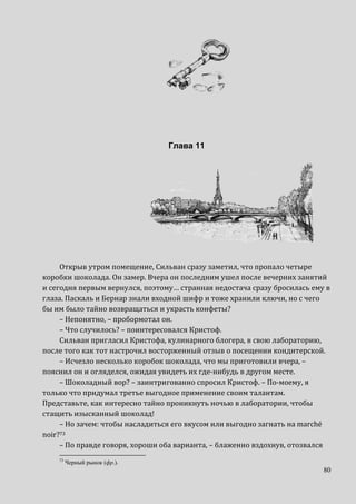 80
Глава 11
Открыв утром помещение, Сильван сразу заметил, что пропало четыре
коробки шоколада. Он замер. Вчера он последним ушел после вечерних занятий
и сегодня первым вернулся, поэтому… странная недостача сразу бросилась ему в
глаза. Паскаль и Бернар знали входной шифр и тоже хранили ключи, но с чего
бы им было тайно возвращаться и украсть конфеты?
– Непонятно, – пробормотал он.
– Что случилось? – поинтересовался Кристоф.
Сильван пригласил Кристофа, кулинарного блогера, в свою лабораторию,
после того как тот настрочил восторженный отзыв о посещении кондитерской.
– Исчезло несколько коробок шоколада, что мы приготовили вчера, –
пояснил он и огляделся, ожидая увидеть их где-нибудь в другом месте.
– Шоколадный вор? – заинтригованно спросил Кристоф. – По-моему, я
только что придумал третье выгодное применение своим талантам.
Представьте, как интересно тайно проникнуть ночью в лаборатории, чтобы
стащить изысканный шоколад!
– Но зачем: чтобы насладиться его вкусом или выгодно загнать на marché
noir?73
– По правде говоря, хороши оба варианта, – блаженно вздохнув, отозвался
73
Черный рынок (фр.).
 
