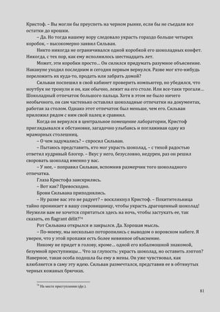 81
Кристоф. – Вы могли бы преуспеть на черном рынке, если бы не съедали все
остатки до крошки.
– Да. Но тогда нашему вору следовало украсть гораздо больше четырех
коробок, – высокомерно заявил Сильван.
Никто никогда не ограничивался одной коробкой его шоколадных конфет.
Никогда, с тех пор, как ему исполнилось шестнадцать лет.
Может, эти коробки просто… Он силился придумать разумное объяснение.
Накануне уходил последним и сегодня первым вернулся. Разве мог кто-нибудь
переложить их куда-то, продать или забрать домой?
Сильван поспешил в свой кабинет проверить компьютер, но убедился, что
ноутбук не тронули и он, как обычно, лежит на его столе. Или все-таки трогали…
Шоколадный отпечаток большого пальца. Хотя в этом не было ничего
необычного, он сам частенько оставлял шоколадные отпечатки на документах,
работая за столом. Однако этот отпечаток был меньше, чем его. Сильван
приложил рядом с ним свой палец и сравнил.
Когда он вернулся в центральное помещение лаборатории, Кристоф
приглядывался к обстановке, загадочно улыбаясь и поглаживая одну из
мраморных столешниц.
– О чем задумались? – спросил Сильван.
– Пытаюсь представить, кто мог украсть шоколад, – с тихой радостью
ответил кудрявый блогер. – Вкус у него, безусловно, недурен, раз он решил
своровать шоколад именно у вас.
– У нее, – поправил Сильван, вспомнив размерчик того шоколадного
отпечатка.
Глаза Кристофа заискрились.
– Вот как? Превосходно.
Брови Сильвана приподнялись.
– Ну разве вас это не радует? – воскликнул Кристоф. – Похитительница
тайно проникает в вашу сокровищницу, чтобы украсть драгоценный шоколад!
Неужели вам не хочется спрятаться здесь на ночь, чтобы застукать ее, так
сказать, en flagrant délit?74
Рот Сильвана открылся и закрылся. Да. Хорошая мысль.
– По-моему, мы несколько поторопились с выводом о воровском набеге. Я
уверен, что у этой пропажи есть более невинное объяснение.
Никому не придет в голову, кроме… одной его взбалмошной знакомой,
безумной преступницы… Что за глупость: украсть шоколад, но оставить лэптоп?
Наверное, такая особа подошла бы ему в жены. Он уже чувствовал, как
влюбляется в саму эту идею. Сильван размечтался, представив ее в обтянутых
черных кожаных брючках.
74
На месте преступления (фр.).
 