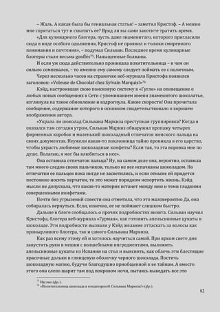 82
– Жаль. А какая была бы гениальная статья! – заметил Кристоф. – А можно
мне спрятаться тут и схватить ее? Вряд ли вы сами захотите тратить время.
«Для кулинарного блогера, пусть даже знаменитого, которого пригласили
сюда в виде особого одолжения, Кристоф не проявил и толики смиренного
понимания и почтения», – подумал Сильван. Последнее время кулинарные
блогеры стали весьма gonflés75. Напыщенные болваны.
И если уж сюда действительно проникала похитительница – в чем он
сильно сомневался, – то именно ему самому следует поймать ее с поличным.
Через несколько часов на страничке веб-журнала Кристофа появился
заголовок: «Voleuse de Chocolat chez Sylvain Marquis!»76
Кэйд, настроившая свою поисковую систему в «Гугле» на оповещение о
любых новых сообщениях в Сети с упоминанием имени знаменитого шоколатье,
взглянула на такое обновление и вздрогнула. Какие скорости! Она прочитала
сообщение, содержание которого в основном свидетельствовало о хорошем
воображении автора.
«Украла ли шоколад Сильвана Маркиза преступная группировка? Когда я
оказался там сегодня утром, Сильван Маркиз обнаружил пропажу четырех
фирменных коробок и маленький шоколадный отпечаток женского пальца на
своих документах. Неужели какая-то поклонница тайно проникла в его царство,
чтобы украсть любимые шоколадные конфеты? Если так, то эта воровка мне по
душе. Полагаю, я мог бы влюбиться в нее».
Она оставила отпечаток пальца? Ну, на самом деле она, вероятно, оставила
там много следов своих пальчиков, только не все испачканы шоколадом. Но
отпечатки ее пальцев пока нигде не засветились, и если отныне ей придется
постоянно носить перчатки, то это может порядком испортить жизнь. Кэйд
мысли не допускала, что какая-то материя встанет между нею и теми гладкими
совершенными конфетами.
Почти без угрызений совести она отметила, что это маловероятно Да, она
собиралась вернуться. Если, конечно, ее не поймают слишком быстро.
Дальше в блоге сообщалось о прочих подробностях визита. Сильван научил
Кристофа, блогера веб-журнала «Гурман», как готовить апельсиновые цукаты в
шоколаде. Эти подробности вызвали у Кэйд желание оттаскать за волосы как
пронырливого блогера, так и самого Сильвана Маркиза.
Как раз всему этому ей и хотелось научиться самой. При ярком свете дня
запустить руки в мешки с волшебными ингредиентами, выложить
апельсиновые цукаты из Испании на стол и выяснить, как облечь эти блестящие
красочные дольки в глянцевую оболочку черного шоколада. Постичь
шоколадную магию, будучи благодушно приобщенной к ее тайнам. А вместо
этого она слепо шарит там под покровом ночи, пытаясь выведать все это
75
Наглые (фр.).
76
«Похитительница щоколада в кондитерской Сильвана Маркиза!» (фр.)
 