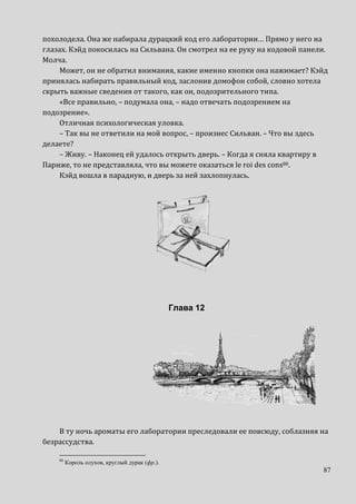 87
похолодела. Она же набирала дурацкий код его лаборатории… Прямо у него на
глазах. Кэйд покосилась на Сильвана. Он смотрел на ее руку на кодовой панели.
Молча.
Может, он не обратил внимания, какие именно кнопки она нажимает? Кэйд
принялась набирать правильный код, заслонив домофон собой, словно хотела
скрыть важные сведения от такого, как он, подозрительного типа.
«Все правильно, – подумала она, – надо отвечать подозрением на
подозрение».
Отличная психологическая уловка.
– Так вы не ответили на мой вопрос, – произнес Сильван. – Что вы здесь
делаете?
– Живу. – Наконец ей удалось открыть дверь. – Когда я сняла квартиру в
Париже, то не представляла, что вы можете оказаться le roi des cons80.
Кэйд вошла в парадную, и дверь за ней захлопнулась.
Глава 12
В ту ночь ароматы его лаборатории преследовали ее повсюду, соблазняя на
безрассудства.
80
Король олухов, круглый дурак (фр.).
 